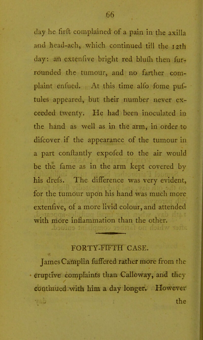 day he firft complained of a pain in the axilla a-nd head-ach, which continued till the 12th day: an extenfive bright red blufli then fur- rounded the tumour, and no farther com- plaint enfued. At this time alfo fome puf- tules appeared, but their number never ex- ceeded twenty. He had been inoculated in the hand as well as in the arm, in order to difcover if the appearance of the tumour in a part conftantly expofed to the air would be the fame as in the arm kept covered by his drefs. The difference was very evident, for the tumour upon his hand was much more extenfive, of a more livid colour, and attended with more inflammation than the other. FORTY-FIFTH CASE. James Camplin fuffered rather more from the * Eruptive eornplaints than Calloway, and they continued-with him a day longer. However the