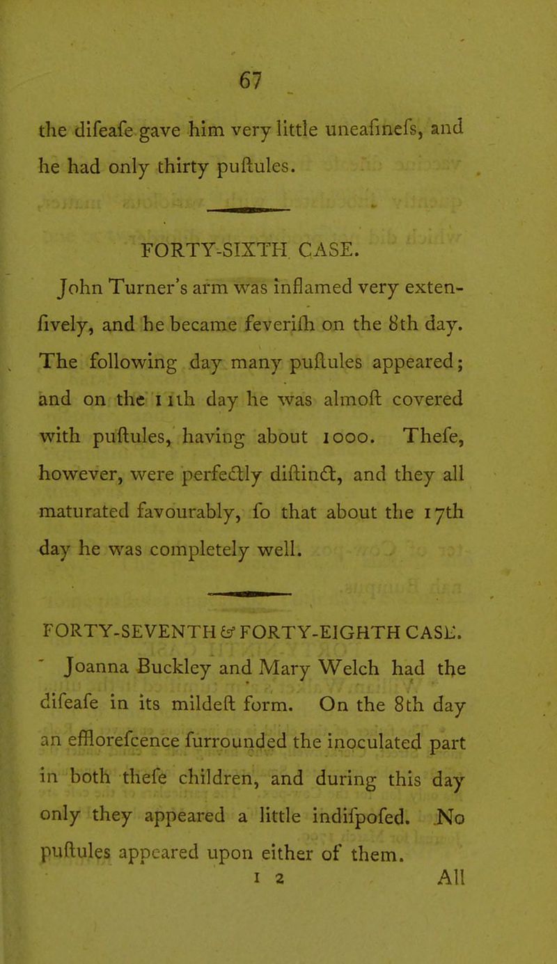 the difeafe gave him very little uneafinefs, and he had only thirty puftules. FORTY-SIXTH. CASE. John Turner's arm was inflamed very exten- fively, and he became feverifh on the 8th day. The following day many puftules appeared; and on the i uh day he was almoft covered with puftules, having about looo. Thefe, however, were perfedly diftin£t, and they all maturated favourably, fo that about the 17th day he was completely well. FORTY-SEVENTH FORTY-EIGHTH CASH. Joanna Buckley and Mary Welch had the difeafe in its mildeft form. On the 8th day an efflorefcence furrounded the inoculated part in both thefe children, and during this day only they appeared a little indifpofed. No puftules appeared upon either of them. I 2 All