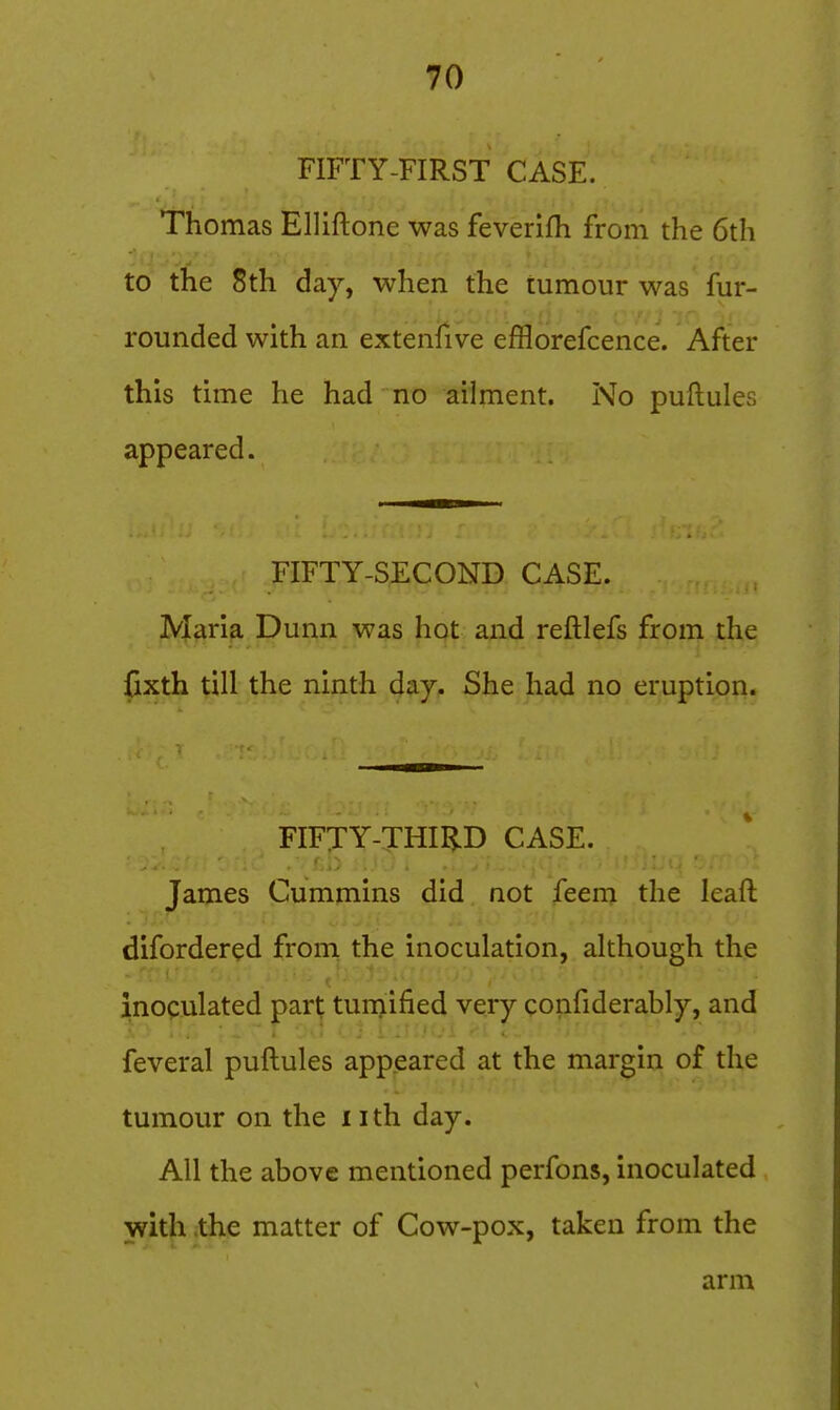 FIFTY-FIRST CASE. Thomas EUiftone was feverifh from the 6th to the 8th day, when the tumour was fur- rounded with an extenfive efflorefcence. After this time he had no ailment. No puftules appeared. FIFTY-SECOND CASE. Maria Dunn was hot and reftlefs from the fixth till the ninth day. She had no eruption. FIFTY-THIRD CASE. James Cummins did not feem the leafl: difordered from the inoculation, although the inoculated part tumified very confiderably, and feveral puftules appeared at the margin of the tumour on the iith day. All the above mentioned perfons, inoculated with ;the matter of Cow-pox, taken from the arm