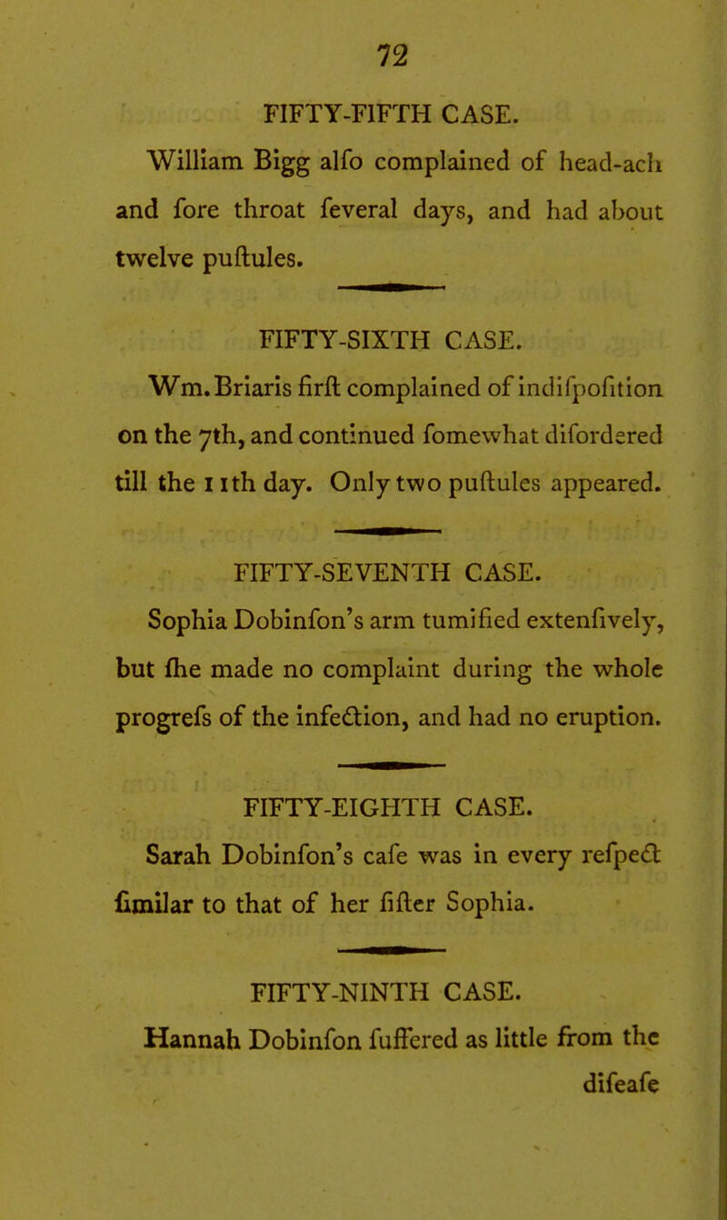 FIFTY-FIFTH CASE. William Bigg alfo complained of head-ach and fore throat feveral days, and had about twelve puftules. FIFTY-SIXTH CASE. Wm.Brians firft complained of indifpofition on the 7th, and continued fomewhat difordered till the I ith day. Only two puftules appeared. FIFTY-SEVENTH CASE. Sophia Dobinfon's arm tumified extenfively, but fhe made no complaint during the whole progrefs of the infe<ftion, and had no eruption. FIFTY-EIGHTH CASE. Sarah Dobinfon's cafe was in every refped lljnilar to that of her fifter Sophia. FIFTY-NINTH CASE. Hannah Dobinfon fuffered as little from the difeafc