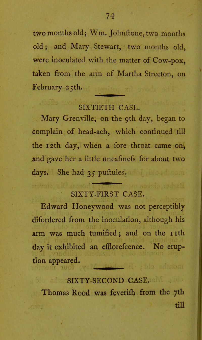 two months old; Wm. Jolinftone, two months old; and Mary Stewart, two months old, were inoculated with the matter of Cow-pox, taken from the arm of Martha Streeton, on Febmary 25th. SIXTIETH CASE. Mary Grenville, on the 9th day, began to complain of head-ach, which continued till the 12th day, when a fore throat came on*, and gave her a little uneafinefs for about two days. She had 35 puftules. SIXTY-FIRST CASE. Edward Honeywood was not perceptibly difordered from the inoculation, although his arm was much tumified; and on the nth day it exhibited an efflorefcencc. No erup- tion appeared. SIXTY-SECOND CASE. Thomas Rood was feverifh from the 7th till