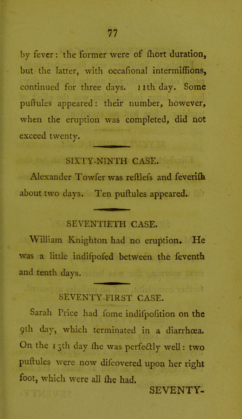 by fever: the former were of fhort duration, but the latter, with occafional intermiflions, continued for three days, iithday. Some pufl-ules appeared: their number, however, when the eruption was completed, did not exceed twenty. SIXTY-NINTH CASE. Alexander Towfer was reftlefs and feverifk about two days. Ten puftules appeared. SEVENTIETH CASE. William Knighton had no eruption. He was a little indifpofed between the feventh and tenth days, SEVENTY-FIRST CASE. -Sarah Price had fome indifpofition on the 9th day, which terminated in a diarrhoea. On the 13th day fhe was perfedly well: two puftules were now difcovered upon her right foot, which were all fhe had. SEVENTY-