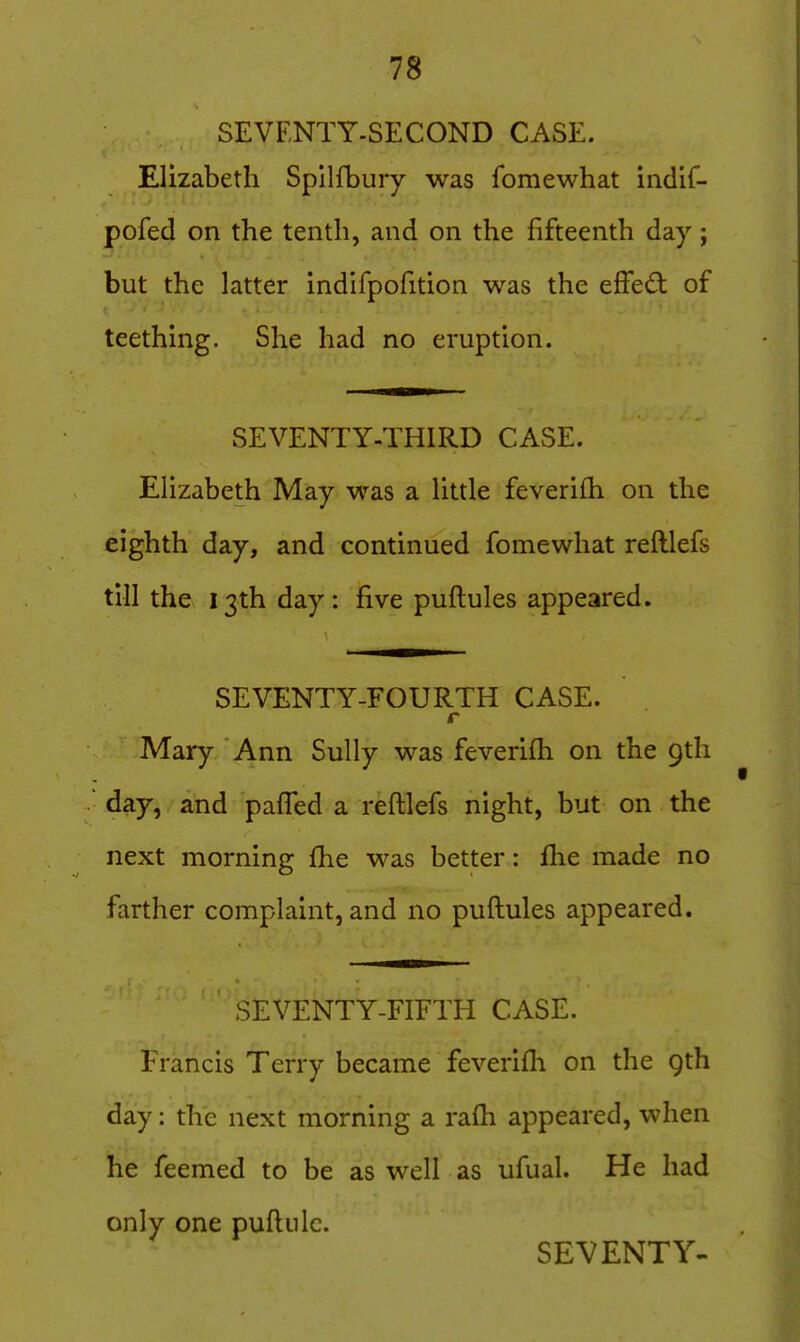 SEVENTY-SECOND CASE. Elizabeth Spilfbury was fomewhat indif- pofed on the tenth, and on the fifteenth day; but the latter indifpofition was the efFed of teething. She had no eruption. SEVENTY-THIRD CASE. Elizabeth May was a little feverifh on the eighth day, and continued fomewhat reftlefs till the 13th day: five puftules appeared. SEVENTY-FOURTH CASE. r Mary Ann Sully was feverifh on the 9th day, and pafTed a reftlefs night, but on the next morning fhe was better: fhe made no farther complaint, and no puftules appeared. SEVENTY-FIFTH CASE. Francis Terry became feverifli on the gth day: the next morning a rafti appeared, when he feemed to be as well as ufual. He had only one puftiilc. SEVENTY-