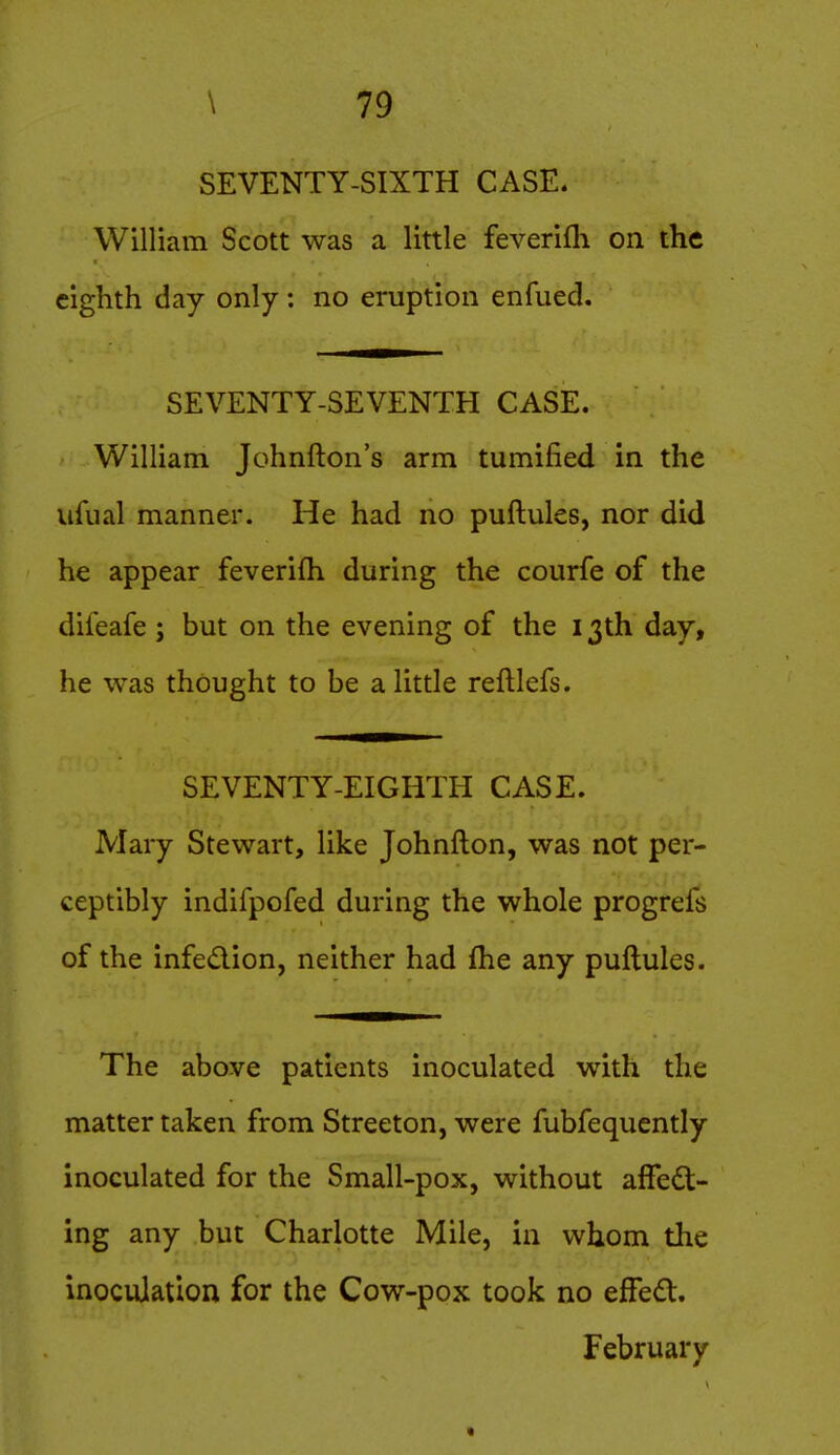 SEVENTY-SIXTH CASE. William Scott was a little feverifli on the eighth day only: no eruption enfued. SEVENTY-SEVENTH CASE. William Johnfton's arm tumified in the ufual manner. He had no puftules, nor did he appear feverifh during the courfe of the dileafe ; but on the evening of the 13th day, he was thought to be a little reftlefs. SEVENTY-EIGHTH CASE. Mary Stewart, like Johnfton, was not per- ceptibly indifpofed during the whole progrefs of the infedion, neither had fhe any puftules. The above patients inoculated with the matter taken from Streeton, were fubfequently inoculated for the Small-pox, without alFe£t- ing any but Charlotte Mile, in whom the inoculation for the Cow-pox took no efFed. February