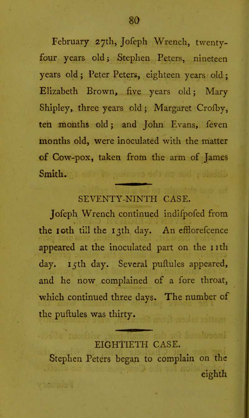 February 27th, Jofeph Wrench, twenty- four years old; Stephen Peters, nineteen years old; Peter Peters, eighteen years old; Elizabeth Brown, five years old j Mary Shipley, three years old; Margaret Crofby, ten months old; and John Evans, feven months old, were inoculated with the matter of Cow-pox, taken from the arm of James Smith. SEVENTY-NINTH CASE. Jofeph Wrench continued indifpofed from the loth till the 13th day. An efflorefcence appeared at the inoculated part on the 11 th day. 15th day. Several puftules appeared, and he now complained of a fore throat, which continued three days. The number of the puftules was thirty. EIGHTIETH CASE. Stephen Peters began to complain on the eighth