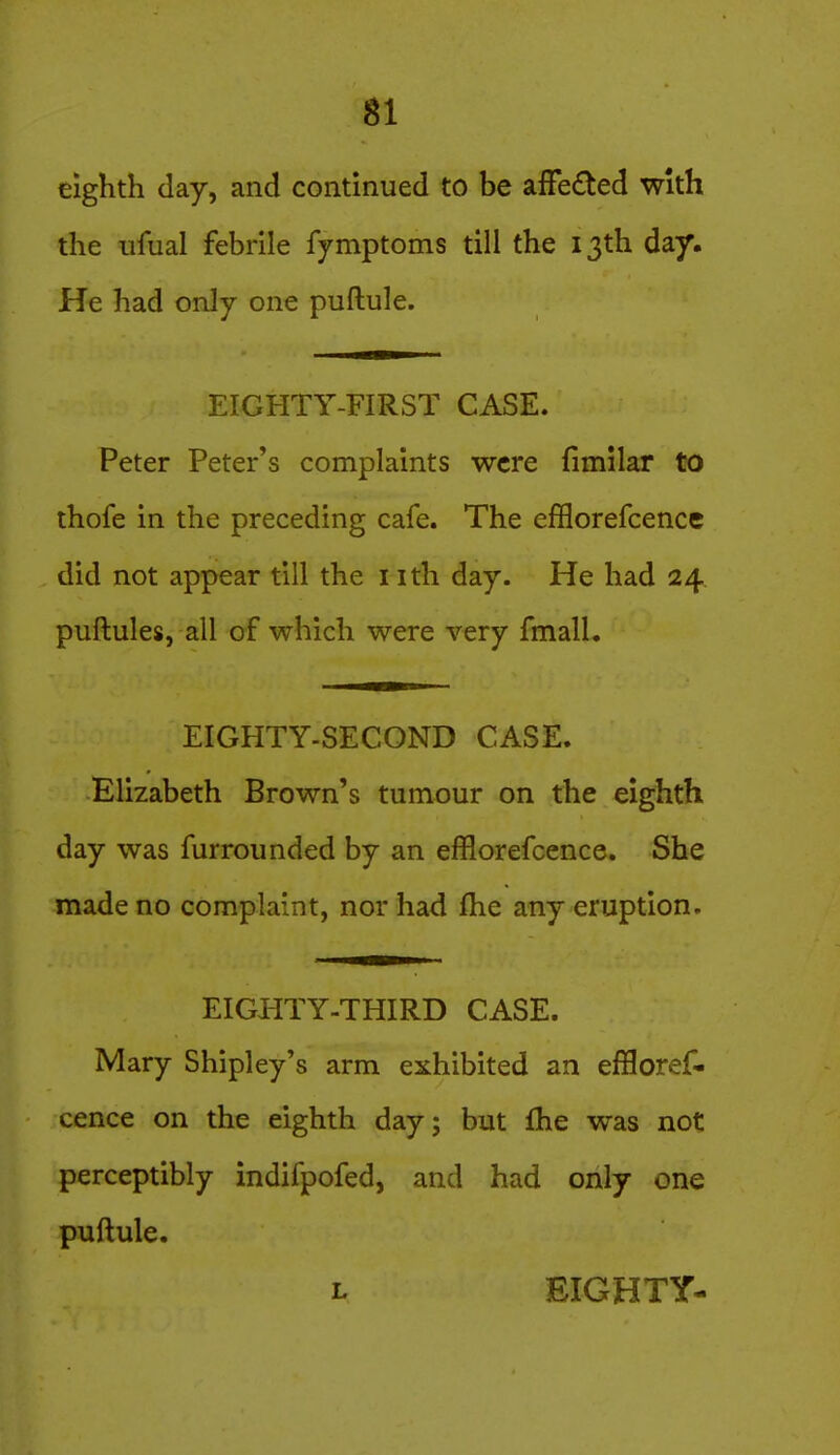 eighth day, and continued to be afFe£ted with the ufual febrile fymptoms till the 13th day. He had only one puftule. EIGHTY-FIRST CASE. Peter Peter's complaints were fimilar to thofe in the preceding cafe. The efBorefcencc did not appear till the nth day. He had 24 puftules, all of which were very fmall. EIGHTY-SECOND CASE. Elizabeth Brown's tumour on the eighth day was furrounded by an efflorefcence. She made no complaint, nor had Ihe any eruption. EIGHTY-THIRD CASE. Mary Shipley's arm exhibited an effloref- cence on the eighth day; but fhe was not perceptibly indifpofed, and had only one puftule. L EIGHTY-