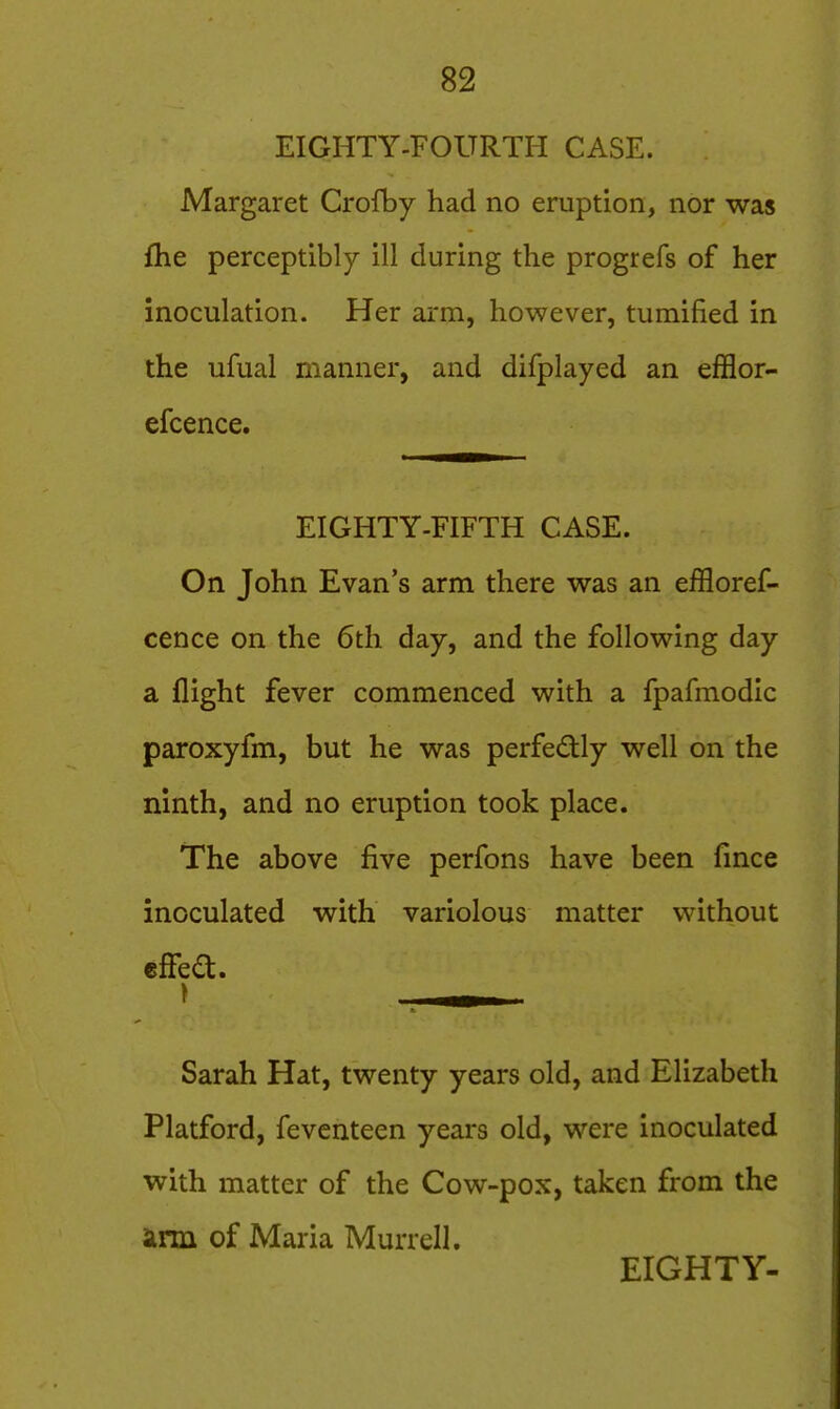 EIGHTY-FOURTH CASE. Margaret Crofby had no eruption, nor was fhe perceptibly ill during the progrefs of her inoculation. Her arm, however, tumified in the ufual manner, and difplayed an efflor- efcence. EIGHTY-FIFTH CASE. On John Evan's arm there was an effloref- cence on the 6th day, and the following day a flight fever commenced with a fpafmodic paroxyfm, but he was perfectly well on the ninth, and no eruption took place. The above five perfons have been fince inoculated with variolous matter without cflfea. Sarah Hat, twenty years old, and Elizabeth Platford, fevcnteen years old, were inoculated with matter of the Cow-pox, taken from the ann of Maria Murrell. EIGHTY-