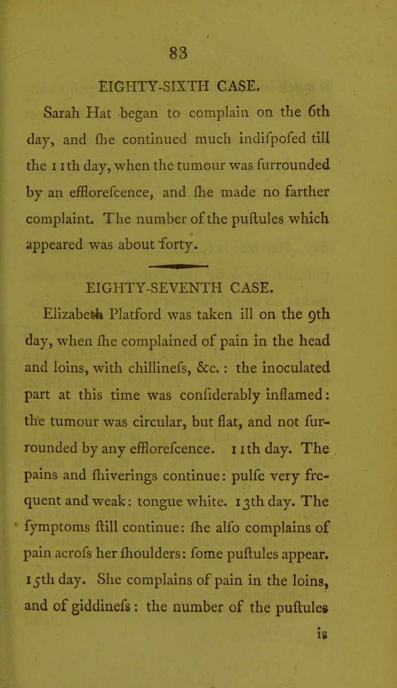 EIGHTY-SIXTH CASE. Sarah Hat began to complain on the 6th day, and (lie continued much indifpofed till the nth day, when the tumour was furrounded by an efflorefcence, and fhe made no farther complaint- The number of the puftules which appeared was about forty. EIGHTY-SEVENTH CASE. Elizabet4 Platford was taken ill on the 9th day, when flie complained of pain in the head and loins, with chillinefs, &c.: the inoculated part at this time was confiderably inflamed: the tumour was circular, but flat, and not fur- rounded by any efflorefcence. i ith day. The pains and fhiverings continue: pulfe very fre- quent and weak: tongue white. 13th day. The fymptoms ftill continue: fhe alfo complains of pain acrofs her flioulders: fome puftules appear. 15th day. She complains of pain in the loins, and of giddinefs: the number of the puftules Is