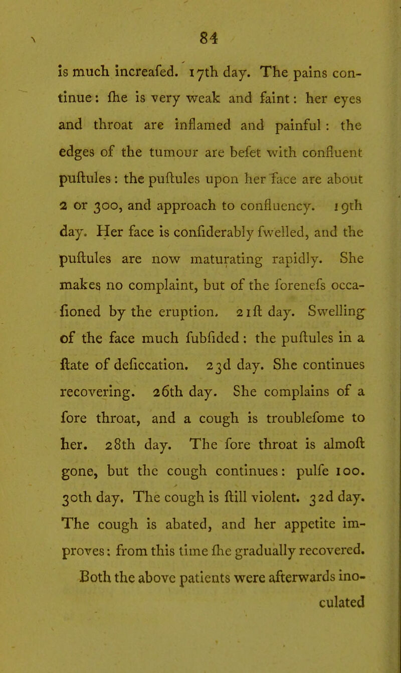 Is much increafed. i yth. day. The pains con- tinue ; fhe is very weak and faint: her eyes and throat are inflamed and painful : the edges of the tumour are befet with confluent puftules : the puftules upon herTace are about 2 or 300, and approach to confluency. 19th day. Her face is conliderably fwelled, and the puftules are now maturating rapidly. She makes no complaint, but of the forenefs occa- fioned by the eruption, 21ft day. Swelling of the face much fubfided: the puftules in a ftate of deficcation. 23d day. She continues recovering. 26th day. She complains of a fore throat, and a cough is troublefome to her. 28th day. The fore throat is almoft gone, but the cough continues: pulfe 100. 30th day. The cough is ftill violent. 3 2d day. The cough is abated, and her appetite im- proves : from this time ftie gradually recovered. Both the above patients were afterwards ino- culated