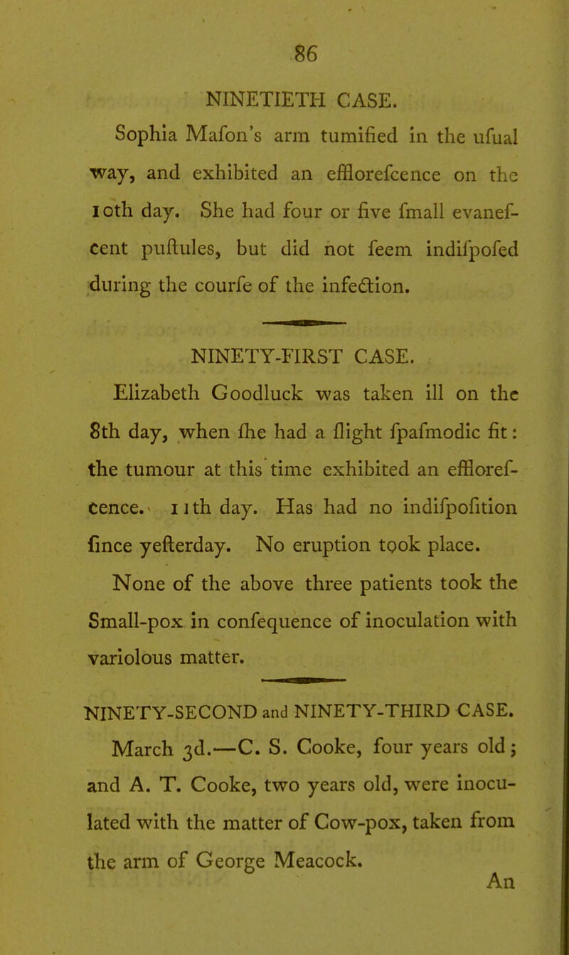 NINETIETH CASE. Sophia Mafon's arm tumified in the ufual way, and exhibited an efflorefcence on the loth day. She had four or five fmall evanef- cent piiftules, but did not feem indifpofed during the courfe of the infedion. NINETY-FIRST CASE. Elizabeth Goodluck was taken ill on the 8th day, when fhe had a flight fpafinodic fit: the tumour at this time exhibited an effloref- cence. 11 th day. Has had no indifpofition lince yefterday. No eruption took place. None of the above three patients took the Small-pox in confequence of inoculation with variolous matter. NINETY-SECOND and NINETY-THIRD CASE. March 3d.—C. S. Cooke, four years old; and A. T. Cooke, two years old, were inocu- lated with the matter of Cow-pox, taken from the arm of George Meacock.