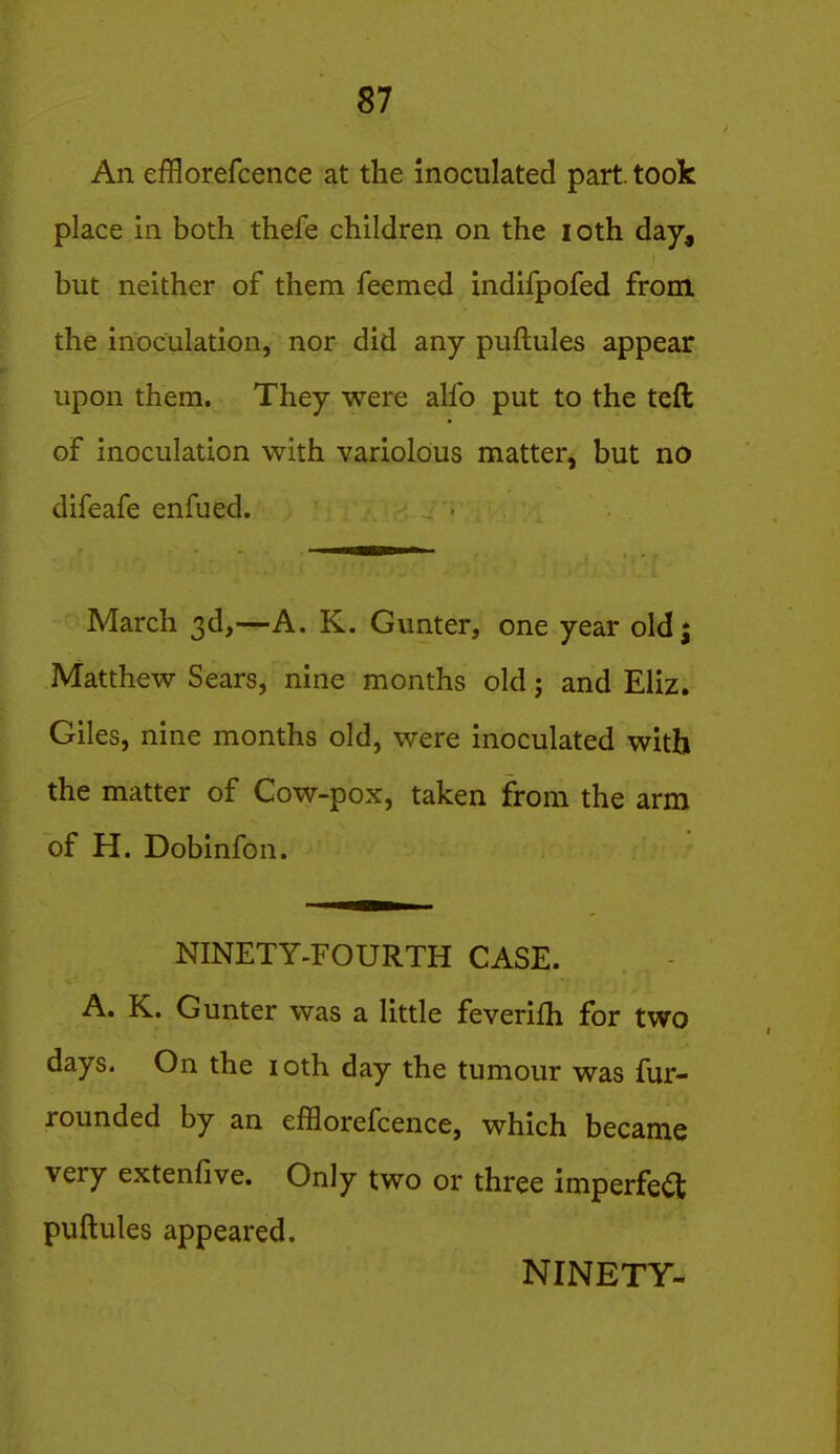 An efflorefcence at the inoculated part, took place in both thefe children on the loth day, but neither of them feemed indifpofed from the inoculation, nor did any puftules appear upon them. They were alfo put to the teft of inoculation with variolous matter, but no difeafe enfued. March 3d,—A. K. Gunter, one year oldj Matthew Sears, nine months old; and Eliz. Giles, nine months old, were inoculated with the matter of Cow-pox, taken from the arm of H. Dobinfon. NINETY-FOURTH CASE. A. K. Gunter was a little feverifh for two days. On the loth day the tumour was fur- rounded by an efflorefcence, which became very extenfive. Only two or three imperfe<a puftules appeared. NINETY-