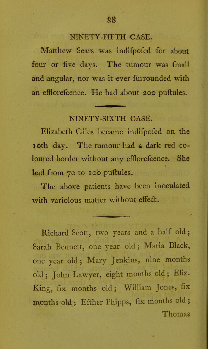 NINETY-FIFTH CASE. Matthew Sears was indifpofed for about four or five days. The tumour was fmall and angular, nor was it ever furrounded with an efBorefcence. He had about 200 puftules. NINETY-SIXTH CASE. Elizabeth Giles became indifpofed on the lOth day. The tumour had a dark red co- loured border without any efflorefcence. She had from 70 to lob puftules. The above patients have been inoculated with variolous matter without efFe<51:. Richard Scott, two years and a half old; Sarah Bennett, one year old; Maria Black, one year old; Mary Jenkins, nine months old; John Lawyer, eight months old; Eliz. King, fix months old; William Jones, fix months old; Efther Phipps, fix months old j Thomas