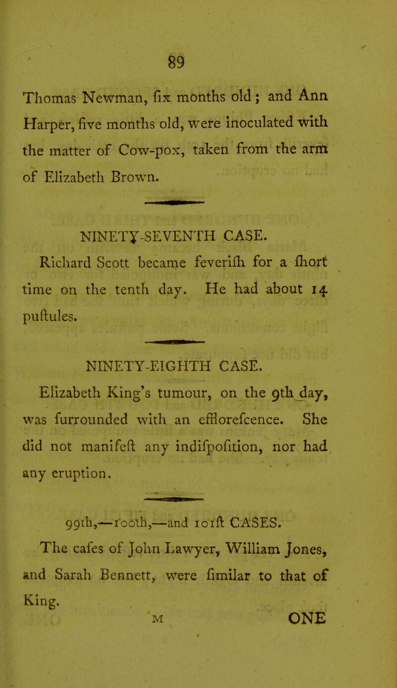 Thomas Newman, fix months old; and Ann Harper, five months old, were inoculated with the matter of Cow-pox, taken from the arm of Elizabeth Brown. NINETY-SEVENTH CASE. Richard Scott became feverifh for a fhort time on the tenth day. He had about 14 puftules. NINETY-EIGHTH CASE. Elizabeth King's tumour, on the 9th day, was furrounded with an efiiorefcence. She did not manifeft any indifpofition, nor had any eruption. 99ih,—ro6tli,~and loift CASES. The cafes of John Lawyer, William Jones, and Sarah Bennett, were fimilar to that of King, M ONE
