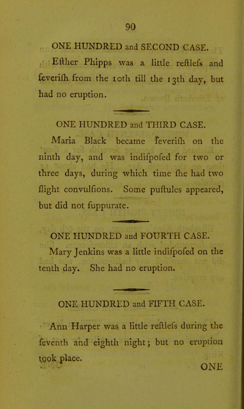 ONE HUNDRED and SECOND CASE. Either Phipps was a little reftlefs and feverifh from the loth till the 13th day, but had no eruption. ONE HUNDRED and THIRD CASE. Maria Black became feverifh on the ninth day, and was indifpofed for two or three days, during which time fhe had two flight convulfions. Some puflules appeared, but did not fuppurate. ONE HUNDRED and FOURTH CASE. Mary Jenkins was a little indifpofed on the tenth day. She had no eruption. ONE HUNDRED and FIFTH CASE. Ann Harper was a little reftlefs during the feventh and eighth night j but no eruption t^ook place.