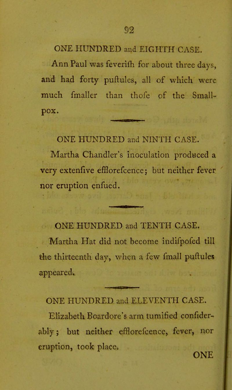 ONE HUNDRED and EIGHTH CASE. Ann Paul was feverilh for about three days, and had forty puftules, all of which were much fmaller than thofe of the Small- pox. ONE HUNDRED and NINTH CASE. Martha Chandler's inoculation produced a very extenllve efflorefcencej but neither fever nor eruption enfued. ONE HUNDRED and TENTH CASE. Martha Hat did not become indifpofed till the thirteenth day, wh^n a few fmall puftules appeared^ ONE HUNDRED and ELEVENTH CASE. Elizabeth Boardore's arm tumified confider- ably; but neither efflorefcencc, fever, nor eruption, took place,