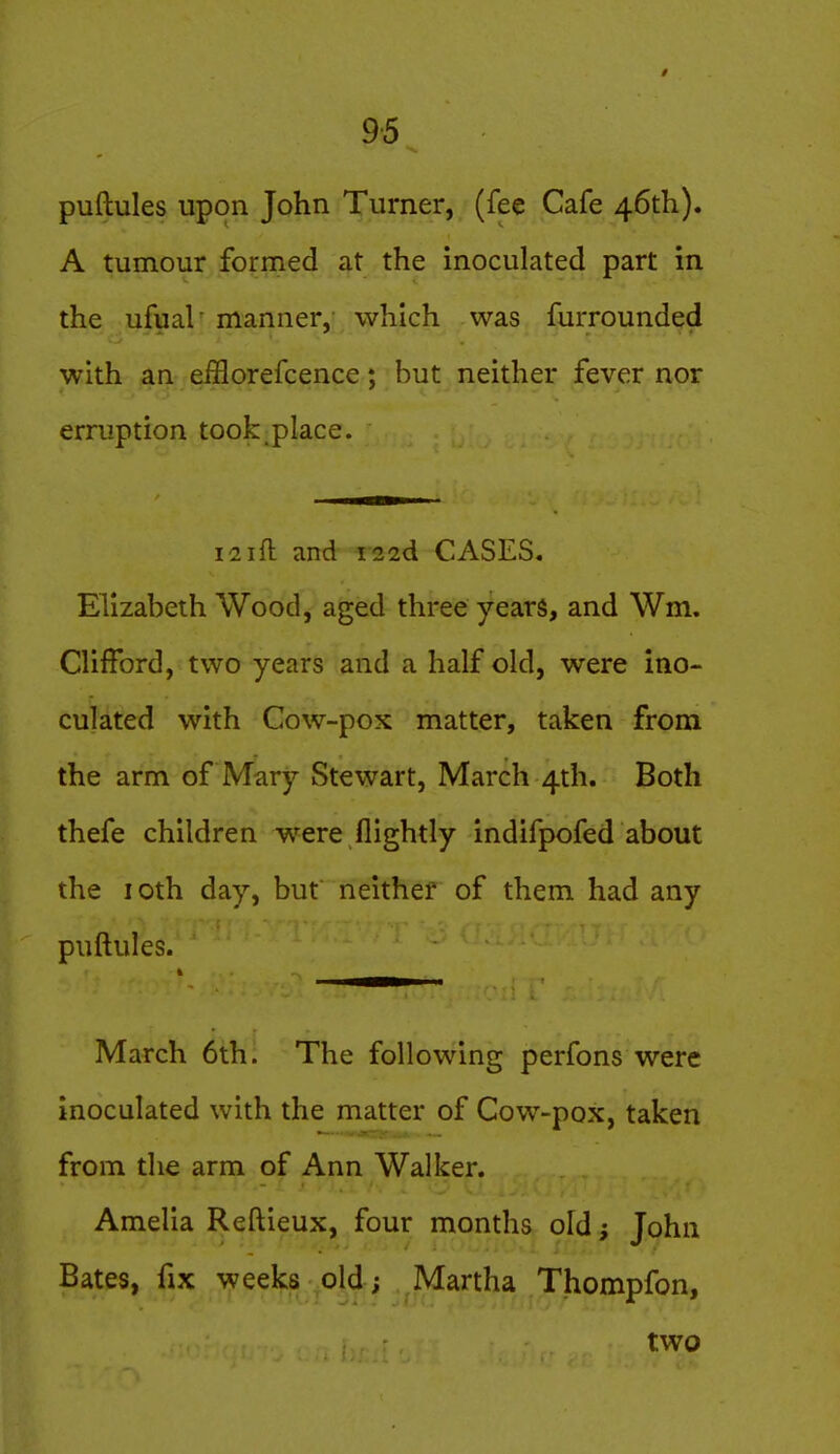 puftules upon John Turner, (fee Cafe 46th). A tumour formed at the inoculated part in the ufual' manner, which was furrounded with an efflorefcence; but neither fever nor erruption took place. i!2ifl: and i22d CASES. Elizabeth Wood, aged three years, and Wm, Clifford, two years and a half old, were ino- culated with Cow-pox matter, taken from the arm of Mary Stewart, March 4th. Both thefe children w^ere flightly indifpofed about the loth day, but neither of them had any puftules. March 6th. The following perfons were inoculated with the matter of Cow-pox, taken from the arm of Ann Walker. Amelia Reftieux, four months old; John Bates, fix weeks old; Martha Thompfon, two