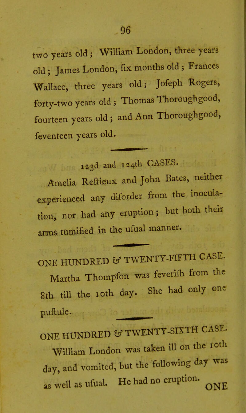 two years old; William London, three years old; James London, fix months old; Frances Wallace, three years old; Jofeph Rogers, forty-two years old; Thomas Thoroughgood, fourteen years old; and Ann Thoroughgood, feventeen years old. 123d and 124th CASES. Amelia Reftleux and John Bates, neither experienced any diforder from the inocula- tion, nor had any eruption; but both their arras tumified in the ufual manner. ONE HUNDRED ^ TWENTY-FIFTH CASE. Martha Thompfon was feverifli from the 8th till the loth day. She had only one puftule. ONE HUNDRED TWENTY-SKTH CASE. William London was taken ill on the lOth day, and vomited, but the following day was as well as ufual. He had no eruption.