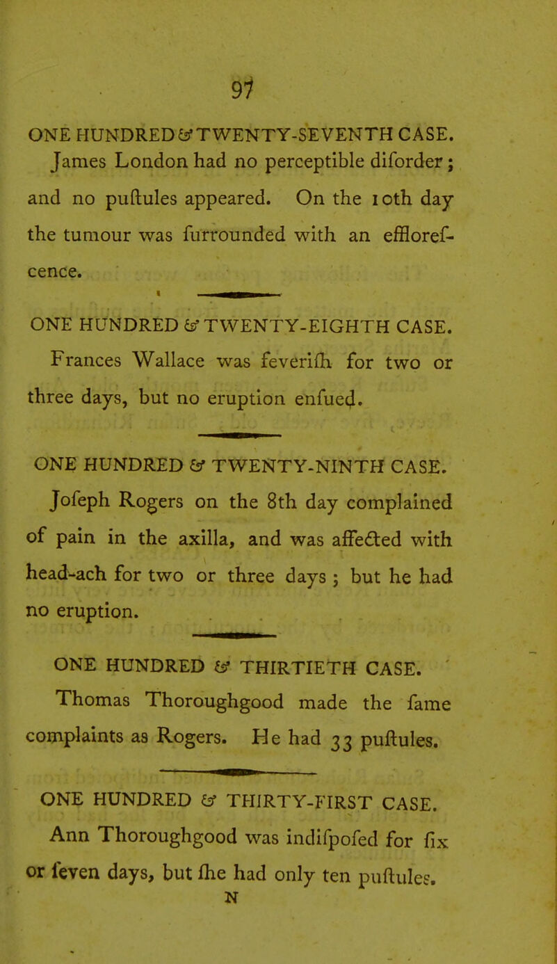9^ ONE HUNDREDS TWENTY-SEVENTH CASE. James London had no perceptible diforder; and no puftules appeared. On the loth day the tumour was furrounded with an effloref- cence. ONE HUNDRED iff TWENTY-EIGHTH CASE. Frances Wallace was feverifh for two or three days, but no eruption enfuecj. ONE HUNDRED & TWENTY-NINTH CASE. Jofeph Rogers on the 8th day complained of pain in the axilla, and was affeded with head-ach for two or three days ; but he had no eruption. ONE HUNDRED iff THIRTIETH CASE. Thomas Thoroughgood made the fame complaints as Rogers. He had 33 puftules. ONE HUNDRED ^ THIRTY-FIRST CASE. Ann Thoroughgood was indifpofed for fix or feven days, but fhe had only ten puftules. N