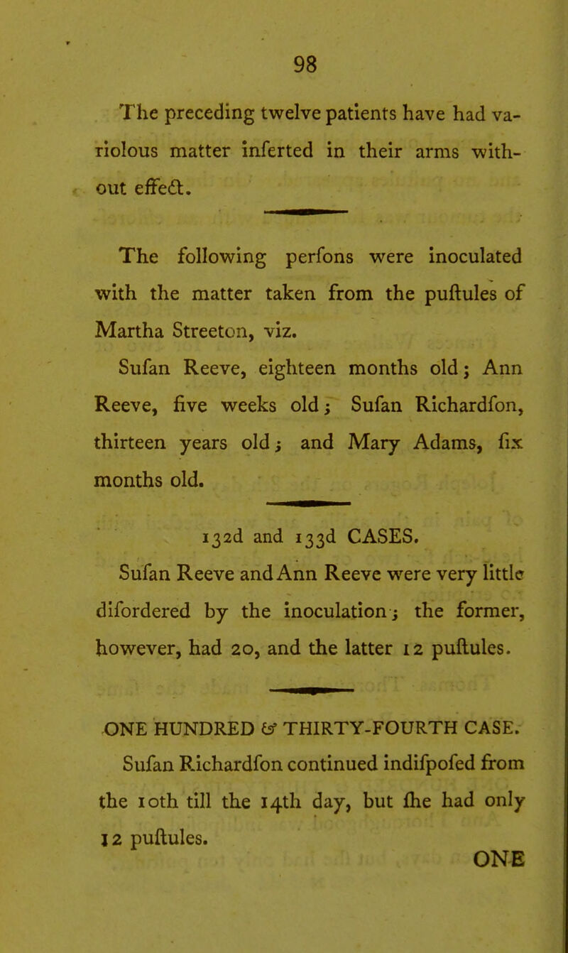 The preceding twelve patients have had va- riolous matter inferted in their arms with- out effed. The following perfons were inoculated with the matter taken from the puftules of Martha Streeton, viz. Sufan Reeve, eighteen months old; Ann Reeve, five weeks old; Sufan Richardfon, thirteen years old; and Mary Adams, fix months old. i32d and 133d CASES. Sufan Reeve and Ann Reeve were very little difordered by the inoculation ; the former, however, had 20, and the latter 12 puftules. ONE HUNDRED isf THIRTY-FOURTH CASE. Sufan P.ichardfon continued indifpofed from the loth till the 14th day, but flie had only 12 puftules.