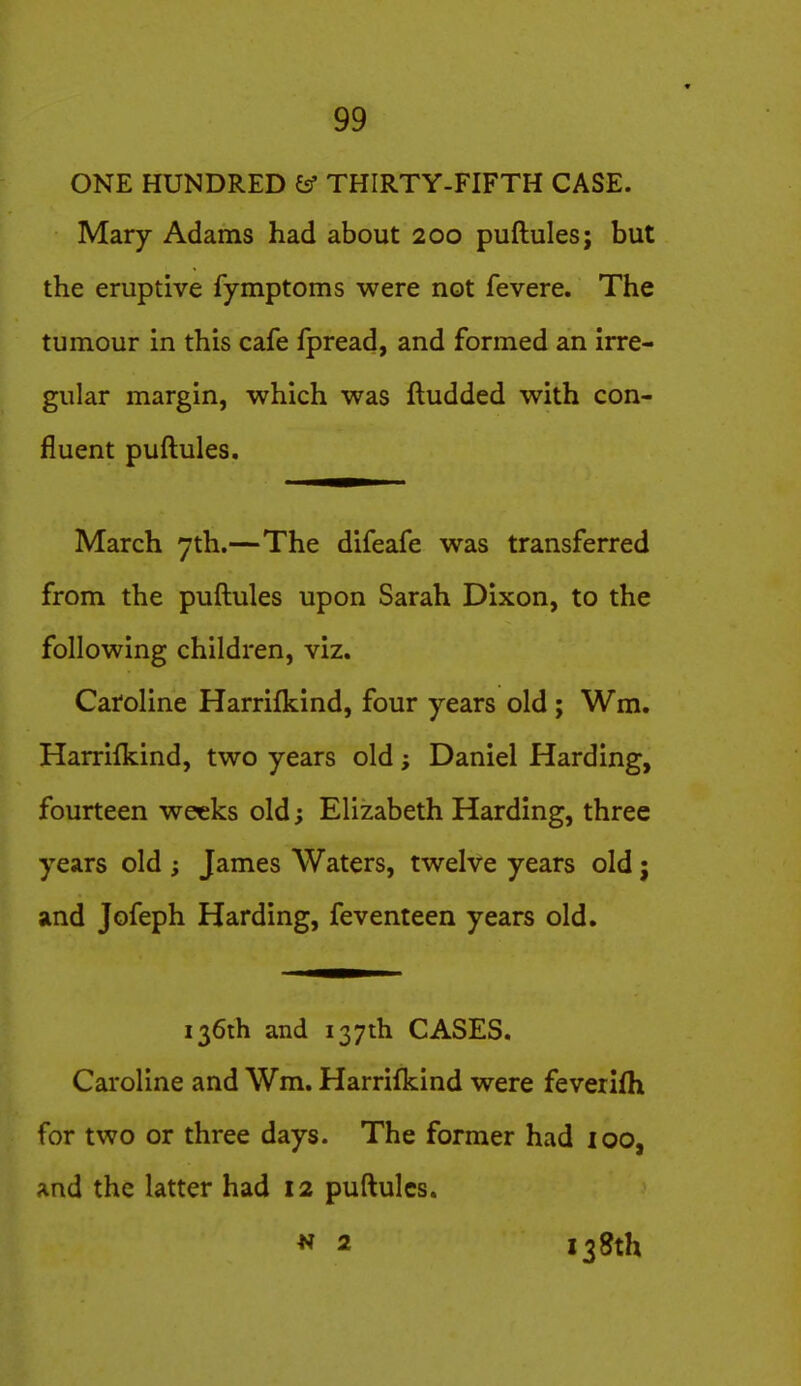 ONE HUNDRED £sf THIRTY-FIFTH CASE. Mary Adams had about 200 puftules; but the eruptive fymptoms were not fevere. The tumour in this cafe fpread, and formed an irre- gular margin, which was ftudded with con- fluent puftules. March 7th.—The difeafe was transferred from the puftules upon Sarah Dixon, to the following children, viz. Caroline Harrifkind, four years old ; Wm. Harrifkind, two years old; Daniel Harding, fourteen weeks old; Elizabeth Harding, three years old ; James Waters, twelve years old; and Jofeph Harding, feventeen years old. 136th and 137th CASES. Caroline and Wm. Harrifkind were feverifh for two or three days. The former had loo, And the latter had 12 puftules. 2 138th