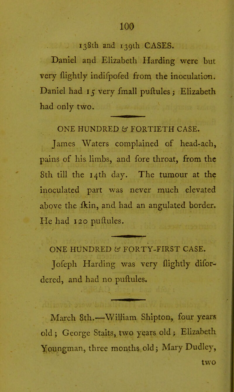 138th and 139111 CASES. Daniel and Elizabeth Harding were but very flightly indifpofed from the inoculation. Daniel had 15 very fmall puftules; Elizabeth had only two. ONE HUNDRED ^ FORTIETH CASE. James Waters complained of head-ach, pains of his limbs, and fore throat, from the 8th till the 14th day. The tumour at the inoculated part was never much elevated above the ikin, and had an angulated border. He had 120 puftules. ONE HUNDRED ^ FORTY-FIRST CASE. Jofeph Harding was very flightly difor- dered, and had no puftules. March 8th.—William Shipton, four years old ; George Staits, two years old; Elizabeth Youngman, three months old j Mary Dudley, two