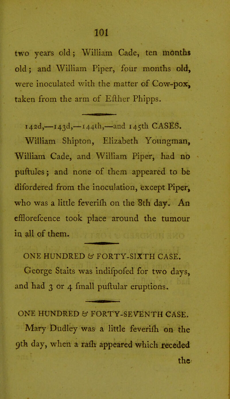 two years old; William Cade, ten months old; and William Piper, four months old, were inoculated with the matter of Cow-pox, taken from the arm of Efther Phipps. i42d,—143d,— 144th,—and 145th CASES. William Shipton, Elizabeth Youngman, William Cade, and William Piper, had no puftules; and none of them appeared to be difordered from the inoculation, iexcept Piper, who was a little feverifh on the 8th day. An cfBorefcence took place around the tumour in all of them. ONE HUNDRED ^ FORTY-SIXTH CASE. George Staits was indifpofed for two days, and had 3 or 4 fmall puftular eruptions. ONE HUNDRED & FORTY-SEVENTH CASE. Mary Dudley was a little feverifh on the 9th day, when a ralh appeared which receded the