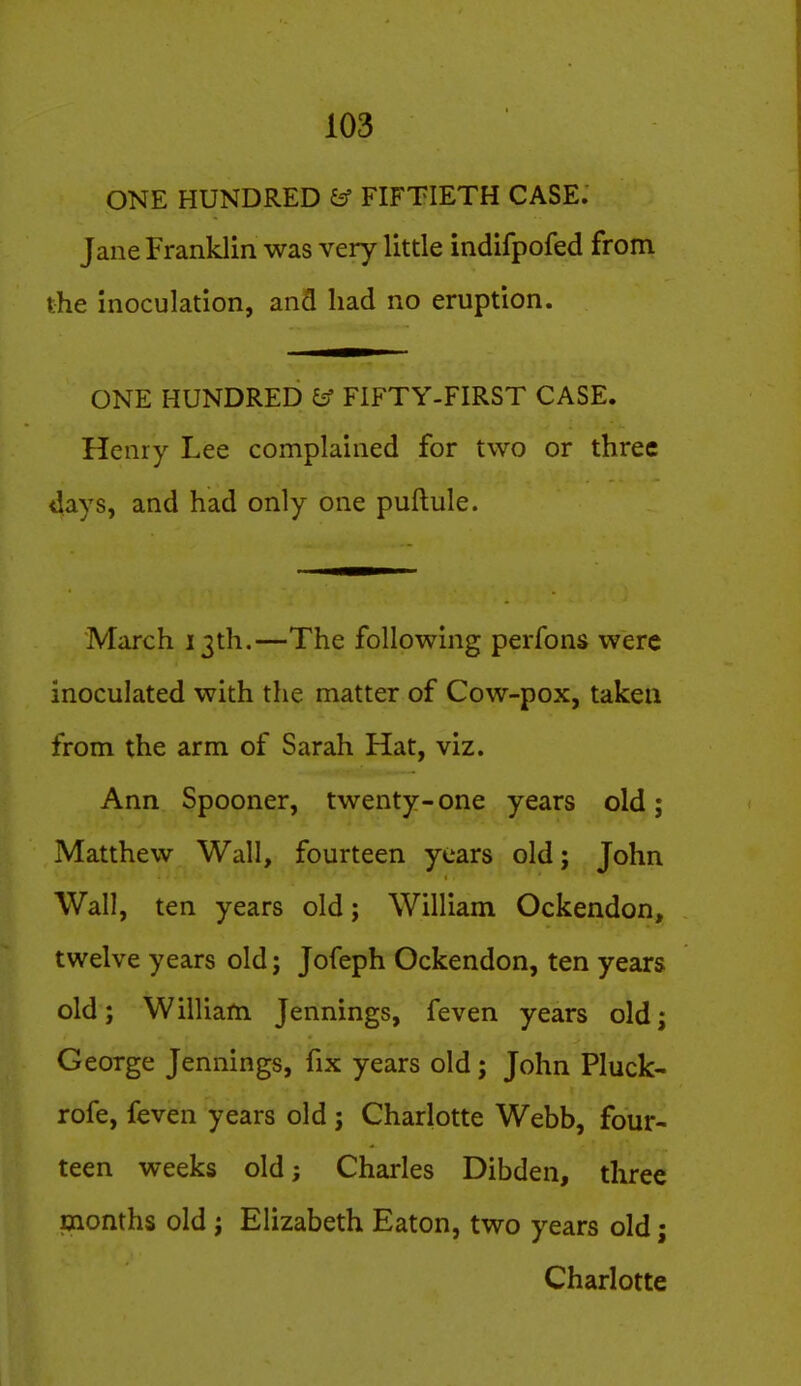 ONE HUNDRED ^ FIFTIETH CASE. Jane Franklin was very little indifpofed from the inoculation, and had no eruption. ONE HUNDRED ^ FIFTY-FIRST CASE. Henry Lee complained for two or three days, and had only one puftule. March 13th.—The following perfons were inoculated with the matter of Cow-pox, taken from the arm of Sarah Hat, viz. Ann Spooner, twenty-one years old; Matthew Wall, fourteen years old; John Wall, ten years old; William Ockendon, twelve years old; Jofeph Ockendon, ten years old; William Jennings, feven years old; George Jennings, fix years old; John Pluck- rofe, feven years old ; Charlotte Webb, four- teen weeks old; Charles Dibden, three months old; Elizabeth Eaton, two years old; Charlotte