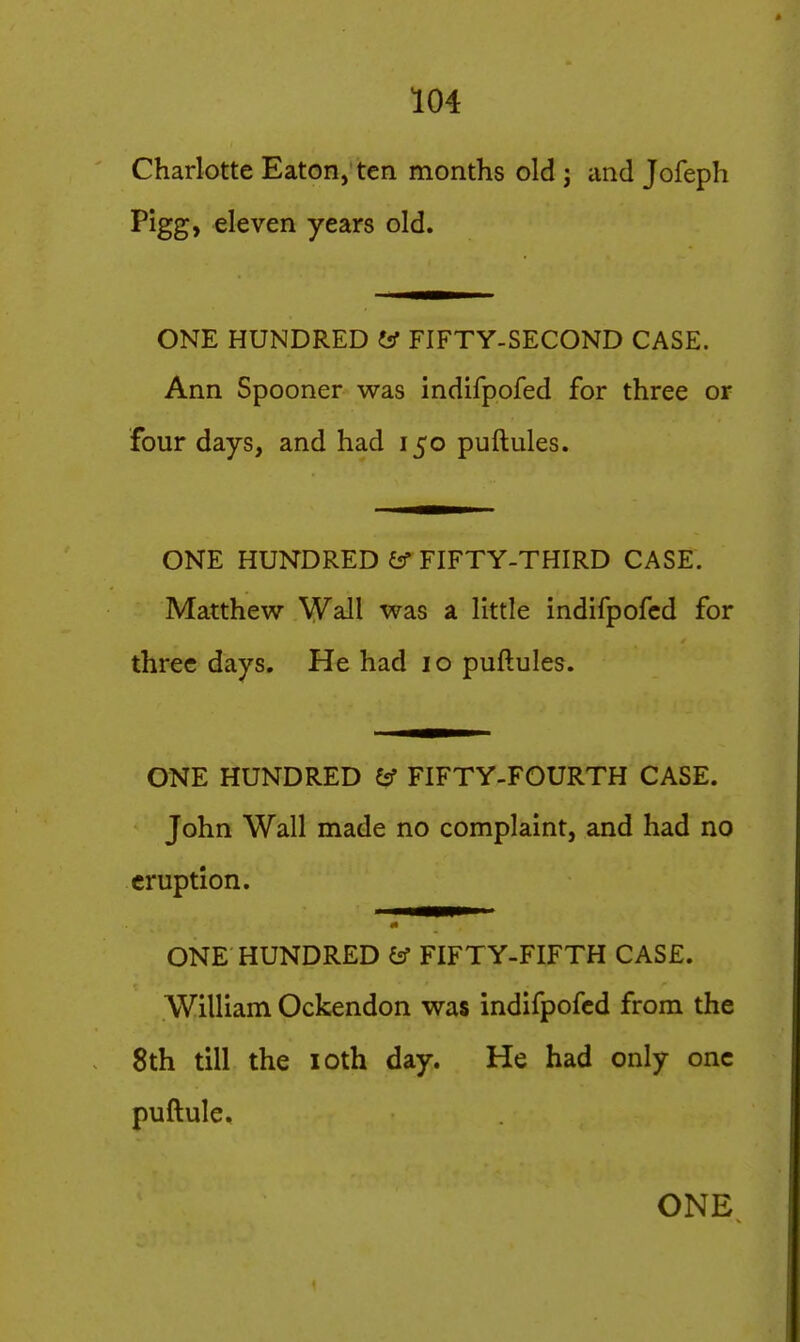 Charlotte Eaton, ten months old j and Jofeph Pigg, eleven years old. ONE HUNDRED W FIFTY-SECOND CASE. Ann Spooner was indifpofed for three or four days, and had 150 puftules. ONE HUNDRED FIFTY-THIRD CASE. Matthew Wall was a little indifpofed for three days. He had 10 puftules. ONE HUNDRED Cif FIFTY-FOURTH CASE. John Wall made no complaint, and had no eruption. ONE HUNDRED (tf FIFTY-FIFTH CASE. William Ockendon was indifpofed from the 8th till the loth day. He had only one puftule.