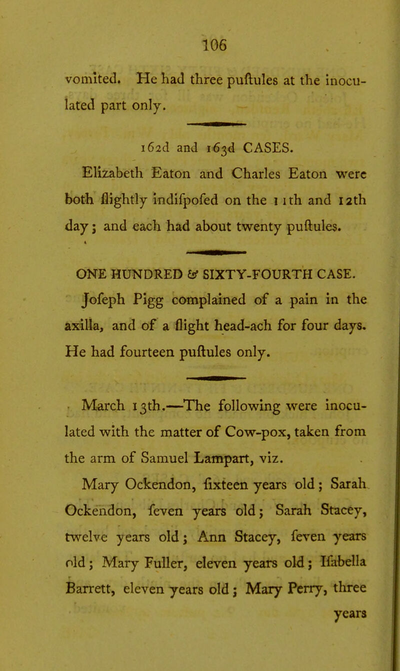 vomited. He had three puftules at the inocu- lated part only. i62d and 163d CASES. Elizabeth Eaton and Charles Eaton were both flightly indifpofed on the 1 ith and 12th day; and each had about twenty puftules. ONE HUNDRED & SIXTY-FOURTH CASE. Jofeph Pigg complained of a pain in the axilla, and of a flight head-ach for four days. He had fourteen puftules only. • March 13th.—^The following were inocu- lated with the matter of Cow-pox, taken from the arm of Samuel Lampart, viz. Mary Ockendon, {ixteen years old; Sarah Ockendon, feven years oldj Sarah Stacty, twelve years old; Ann Stacey, feven years old; Mary Fuller, eleven years old; Ifabella Barrett, eleven years old; Mary Perry, three years