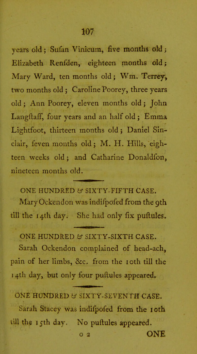 years old ; Sufan Vinicum, five months oM; Elizabeth Renfden, eighteen months old j Mary Ward, ten months old; Wm. Terrey, two months old ; Caroline Poorey, three years old; Ann Poorey, eleven months old; John LangftafF, four years and an half old; Emma Lightfoot, thirteen months old; Daniel Sin- clair, feven months old; M. H. Hills, eigh- teen weeks old; and Catharine Donaldfon, nineteen months old. ONE HUNDRED ^ SIXTY-FIFTH CASE. Mary Ockendon was indifpofed from the 9th till the 14th day. She had only fix puftules. ONE HUNDRED ^ SIXTY-SIXTH CASE. Sarah Ockendon complained of head-ach, pain of her limbs, &c. from the loth till the 14th day, but only four puftules appeared, ONE HUNDRED SIXTY-SEVENTH CASE. Sarah Stacey was indifpofed from the loth till the 15th day. No puftules appeared. o 2 ONE
