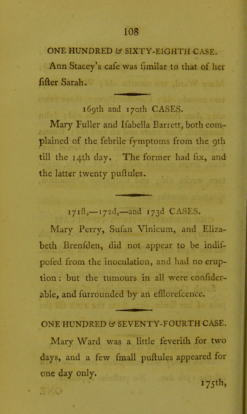 ONE HUNDRED y SIXTY-EIGHTH CASE. Ann Stacey's cafe was fimilar to that of her fifter Sarah. 169th and 170th CASES. Mary Fuller and Ifabella Barrett, both com- plained of the febrile fymptoms from the 9th till the 14th day. The former had fix, and the latter twenty puftnles. i^ift,— i72d,—and 173d CASES. Mary Perry, Sufan Vinicum, and Eliza- beth Brenfden, did not appear to be indif- pofed from the inoculation, and had no erup- tion ; but the tumours in all were confider- able, and furrounded by an efflorefcence. ONE HUNDRED & SEVENTY-FOURTH CASE. Mary Ward was a little feverilh for two days, and a few fmall puftules appeared for one day only.