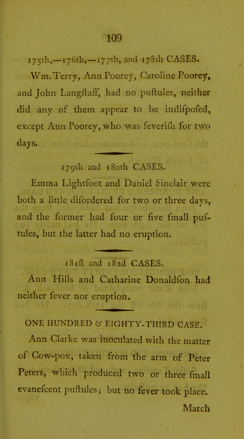 175^11,— 176th,— 177th, and 178th CASES. Wm. Terry, Ann Poorey, Caroline Poorey, and John Langftaft, had no puftules, neither did any of them appear to be indifpofed, except Ann Poorey, who was feverifli for two days. 179th and 180th CASES. Emma Lightfoot and Daniel Sinclair were both a Httle difordered for two or three days, and the former had four or five fmall puf- tules, but the latter had no eruption. iSift and i82d CASES. Ann Hills and Catharine Donaldfon had neither fever nor eruption. ONE HUNDRED & EIGHTY-THIRD CASE. Ann Clarke was inoculated with the matter of Cow-pox, taken from the arm of Peter Peters, which produced two or three fmall evanefcent puftules; but no fever took place. March