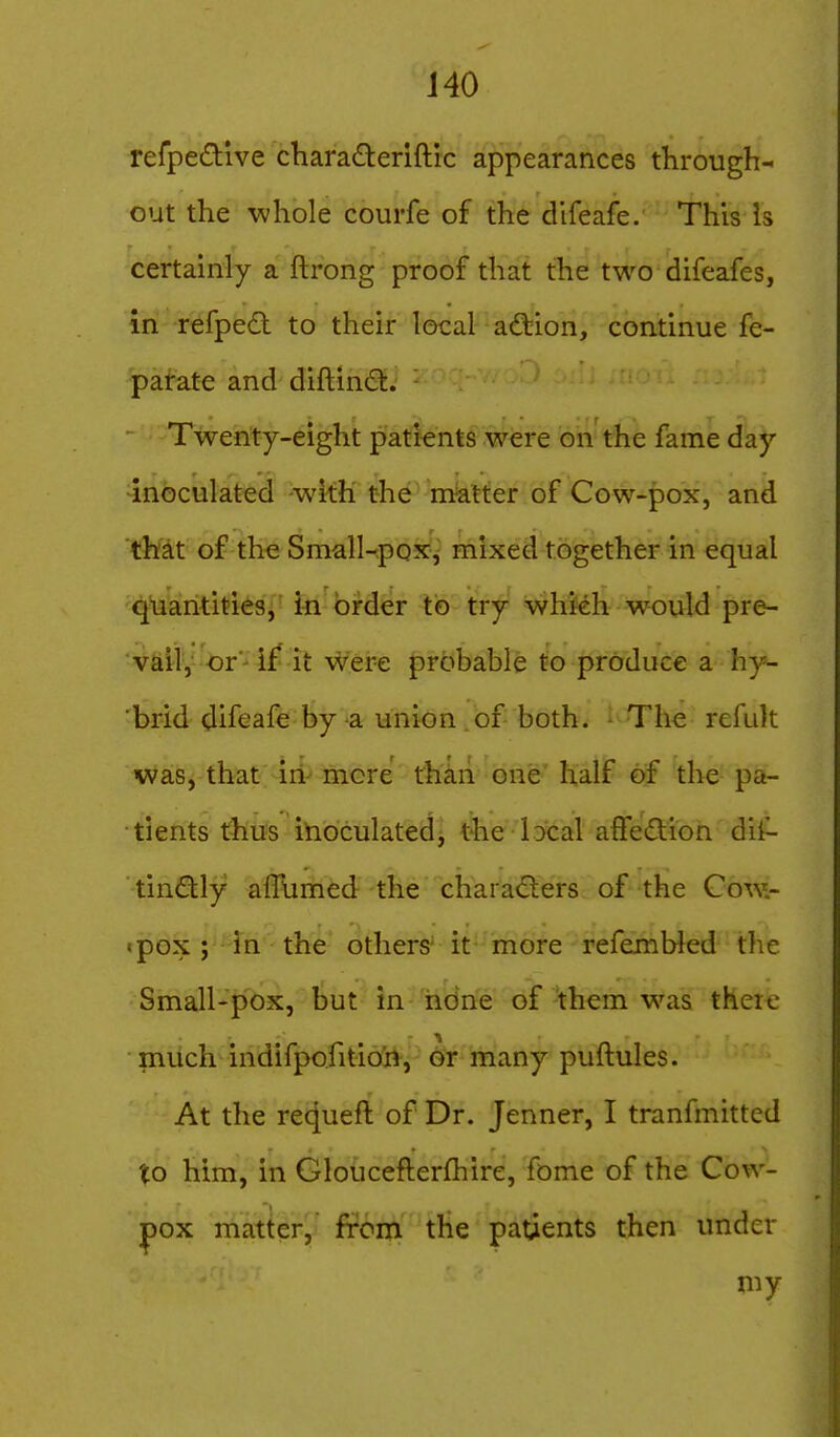 refpedlve charaderiftic appearances through- out the -whole courfe of the difeafe. This Is certainly a flrong proof that the two difeafes, in refped to their local affeion, continue fe- patate and diftincS. Twenty-eight patients were on the fame day inoculated -with the matter of Cow-pox, and 'that of the Small-poxj mixed together in equal 'C^Hakrititi^Si'bi^brder to try whkh would pre- vail, -or-if it were probable to produce a hy- 'brid difeafe by a union of both. ^ The refult was, that iri- more than one half of the pa- tients thus inioculated- t^ie lDcal afFedion dii- tindly aflbmed the charaders of the Cow.- tpox ; in the others' it more refemWed the Small-pox, but in hdne of them was theic much indifpofitidii-, or many puftules. At the requeft of Dr. Jenner, I tranfmitted to him, in Gloucefterfhire, fome of the Cow- pox matter, from the patients then under my