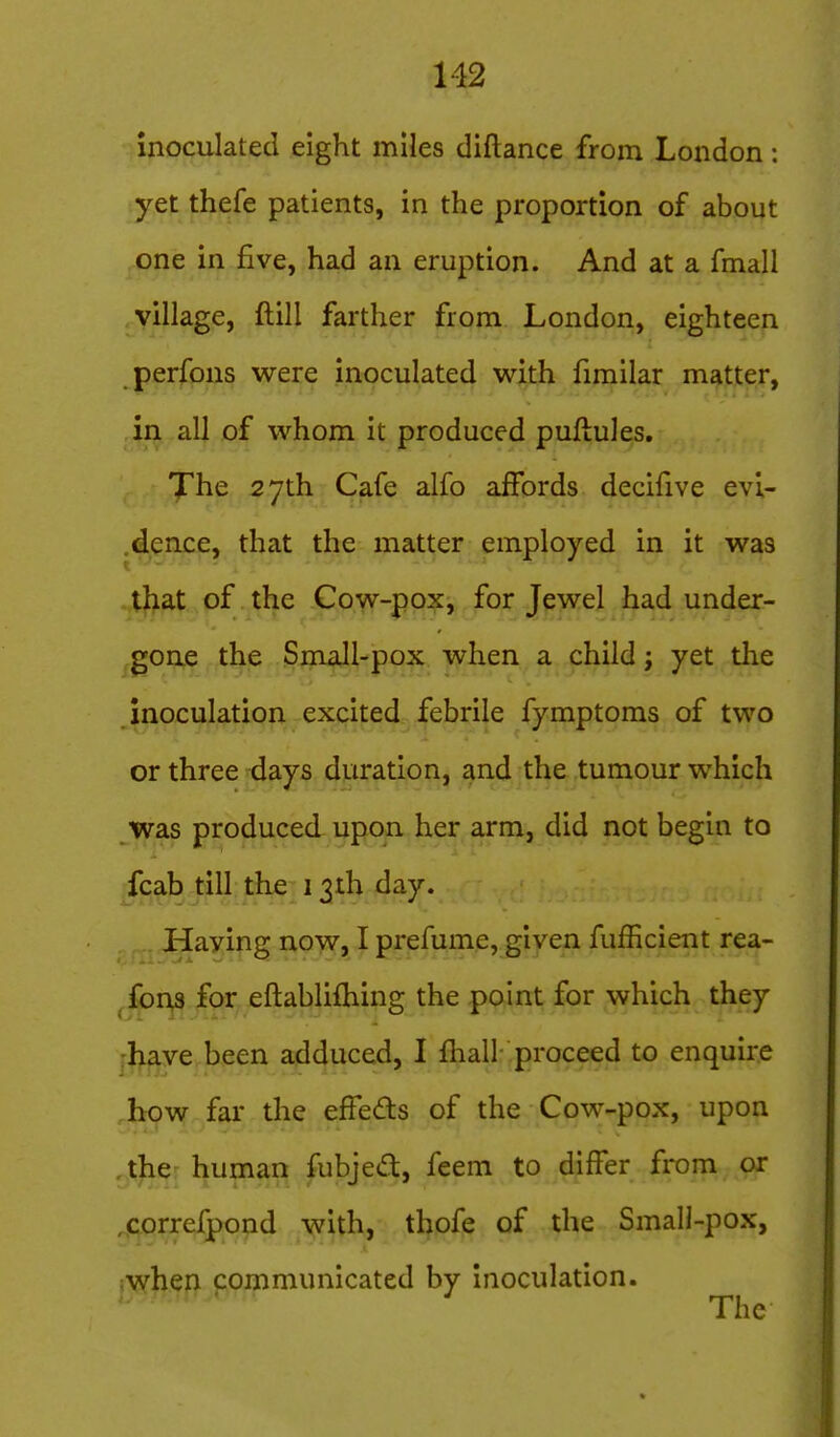 inoculated eight miles diftance from London: yet thefe patients, in the proportion of about one in five, had an eruption. And at a fmall village, ftill farther from London, eighteen perfons were inoculated with fimilar matter, in all of whom it produced puftules. The 27th Cafe alfo affords decifive evi- .dence, that the matter employed in it was ..t)>at ,pf .^tl^e -Cow-pox, for Jewel had under- gone the Small-pox when a child; yet the inoculation excited febrile fymptoms of two or three days duration, and the tumour which jyfSiS produced upon her arm, did not begin to fcab till the 13th day. Haying now, I prefume, given fufficient rea- ^fon^ for eftablifliing the point for which they jl^^ye been adduced, I fhall- proceed to enquire how far the effeds of the Cow-pox, upon ,tjie human fubjed, feem to differ from or ,correfpond with, thofe of the Small-pox, }\y|i.ep {;ommunicated by Inoculation.  ' The