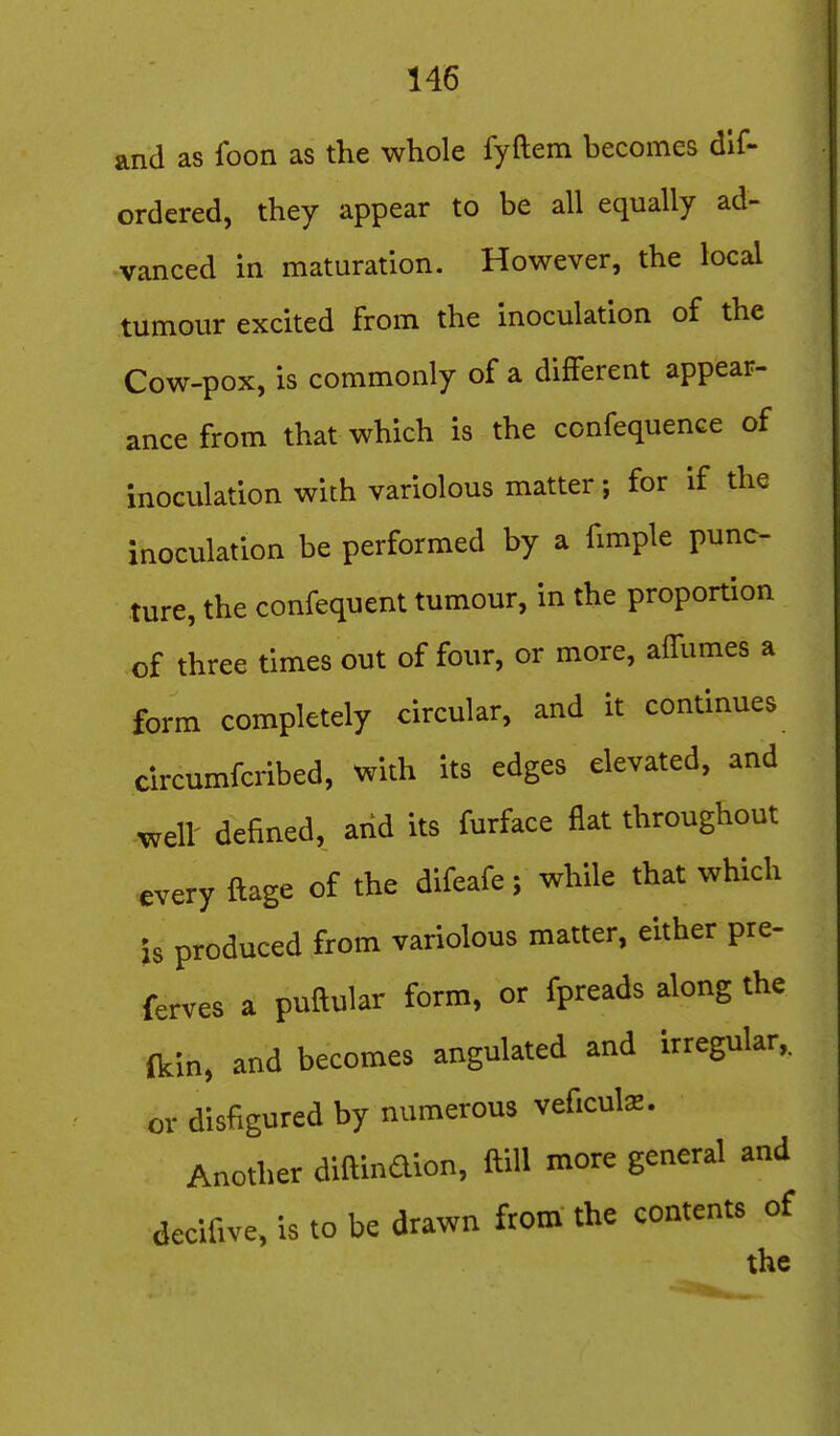 and as foon as the whole fyftem becomes dif- ordered, they appear to be all equally ad- vanced in maturation. However, the local tumour excited from the inoculation of the Cow-pox, is commonly of a different appear- ance from that which is the confequence of inoculation with variolous matter; for if the inoculation be performed by a fimple punc- ture, the confequent tumour, in the proportion of three times out of four, or more, affumes a form completely circular, and it continues circumfcribed, with its edges elevated, and well' defined, arid its furface flat throughout every ftage of the difeafe; while that which is produced from variolous matter, either pre- ferves a puftular form, or fpreads along the ikin, and becomes angulated and irregular, or disfigured by numerous veficuls. Another diftindion, ftill more general and decifive, is to be drawn from the contents of the