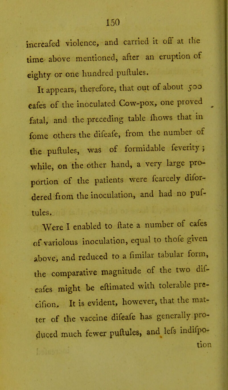 incrcafed violence, and carried It ofF at the time- above mentioned, after an eruption of eighty or one hundred puftules. It appears, therefore, that out of about 500 cafes of the inoculated Cow-pox, one proved ^ fatal, and the preceding table fhows that in fome others the difeafe, from the number of the puftules, was of formidable feverity; while, on the other hand, a very large pro- portion of the patients were fcarcely difor- dcred from the inoculation, and had no puf- tules, Were I enabled to ftate a number of cafes of variolous inoculation, equal to thofe given above, and reduced to a fimilar tabular form, the comparative magnitude of the two dif- eafes might be eftimated with tolerable prc- cifion. It is evident, however, that the mat- ter of the vaccine difeafe has generally pro- duced much fewer puftules, and lefs indifpo- tion