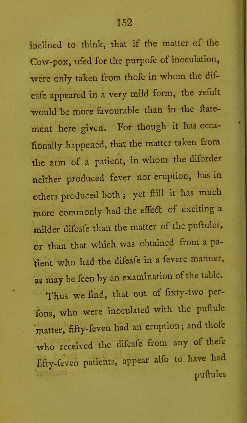 inclined to think, that if the matter of the Cow-pox, ufed for the purpofe of inoculation, •were only taken from thofe in whom the dif- eafe appeared in a very mild form, the refult would be more favourable than in the ftate- ment here given. For though it has occa- fionally happened, that the matter taken from the arm of a patient, in whom the diforder neither produced fever nor eruption, has in others produced both; yet ftill it has much more commonly had the efFed of exciting a milder difeafe than the matter of the puftules, or than that which was obtained from a pa- tient who had the difeafe in a fevere manner, as may be feen by an examination of the table. Thus we find, that out of fixty-two per- Tons, who were inoculated whh the puftule matter, fifty-feven had an eruption; and thofe who received the difeafe from any of thefe fifty-feven patients, appear alfo to have had puftules