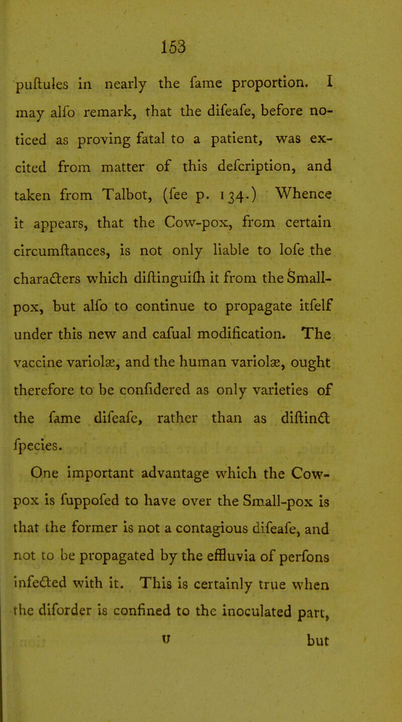 puftules in nearly the fame proportion. I may alfo remark, that the difeafe, before no- ticed as proving fatal to a patient, was ex- cited from matter of this defcription, and taken from Talbot, (fee p. 134.) Whence it appears, that the Cow-pox, from certain circumftances, is not only liable to lofe the characters which diftinguifh it from the Small- pox, but alfo to continue to propagate itfelf under this new and cafual modification. The vaccine variolse, and the human variolse, ought therefore to be confidered as only varieties of the fame difeafe, rather than as diftind fpecies. One important advantage which the Cow- pox is fuppofed to have over the Small-pox is that the former is not a contagious difeafe, and not to be propagated by the effluvia of perfons infeCled with it. This is certainly true when the diforder is confined to the inoculated part, u but