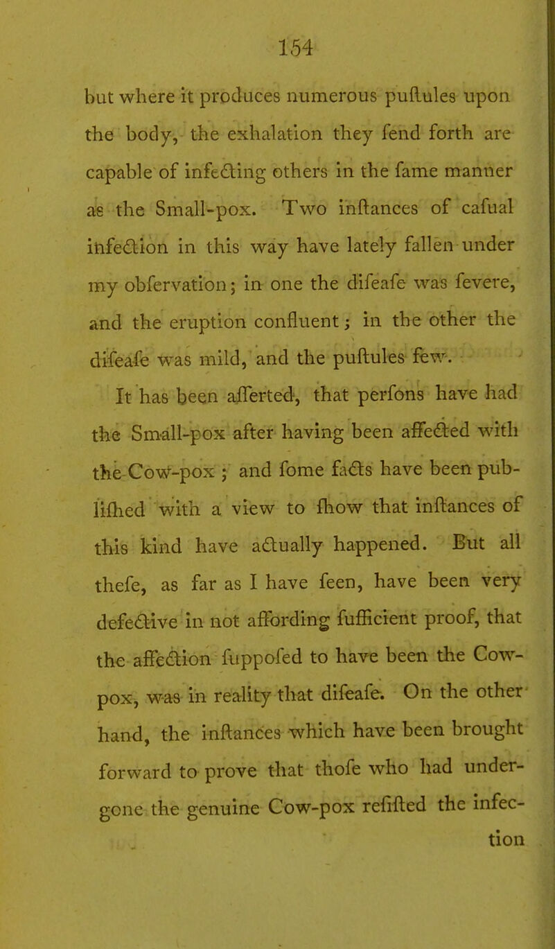 but where it produces numerous puftules upon the body, the exhalation they fend forth are capable of infeding others in the fame manner ais the Small-pox. Two inftances of cafual infedion in this way have lately fallen under my obfervation; in one the difeafe was fevere, and the eruption confluent; in the other the difeafe was mild, and the puftules few. It has been afferted, that perfons have had the Small-pox after having been aflfeded with the:C6vs/--pox ; and fome fads have been pub- lifhed with a view to fhow that inftances of this kikd have adually happened. But all thefe, as far as I have feen, have been very defedive in not affording fufficient proof, that the affedion fuppofed to have been the Cow- pox, was in reality that difeafe. On the other hand, the inftances which have been brought forward to prove that thofe who had under- gone the genuine Cow-pox refifted the infec- tion