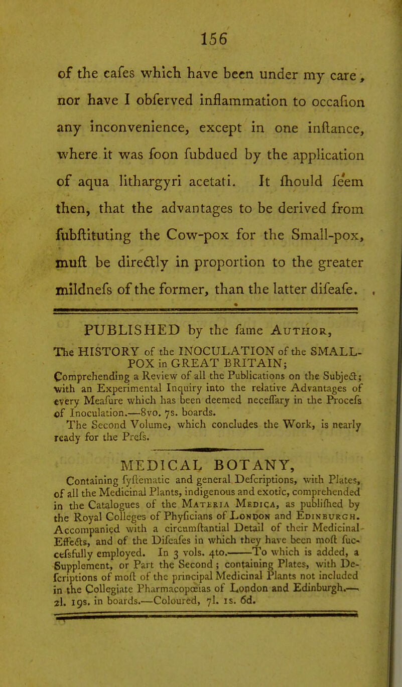 of the cafes which have been under my care, nor have I obferved inflammation to occafion any inconvenience, except in one inftance, where it was foon fubdued by the application of aqua lithargyri acetati. It fhould feem then, that the advantages to be derived from fubftituting the Cow-pox for the Small-pox, muft be directly in proportion to the greater mildnefs of the former, than the latter difeafe. PUBLISHED by the fame Author, The HISTORY of the INOCULATION of the SMALL- POX in GREAT BRITAIN; Comprehending a Review of all the Publications on the Subjedt; with an Experimental Inquiry into the relative Advantages of every Meafure which has been deemed neceffary in the IVoccfs of Inoculation.—8vo. 7s. boards. The Second Volume, which concludes the Work, is nearly ready for the Prefs. MEDICAL BOTANY, Containing fyfcematic and general Defcriptions, with Plates, of all the Medicinal Plants, indigenous and exotic, comprehended in the Catalogues of the Materia Medica, as publifhed by the Royal Colleges of Phyficians of London and Edinburgh. Accompanied with a circumftantial Detail of their Medicinal- EfTcfts, and of the Difcafes in which they have been moft fuc- cefsfully employed. In 3 vols. 4to. To which is added, a Supplement, or Part the Second ; containing Plates, with De- fcriptions of moft of the principal Medicinal Plants not included in the Collegiate Pharmacopoeias of Lopdon and Edinburgh.—. 2I. 19s. in boards.—Coloured, 7I. is. 6d.