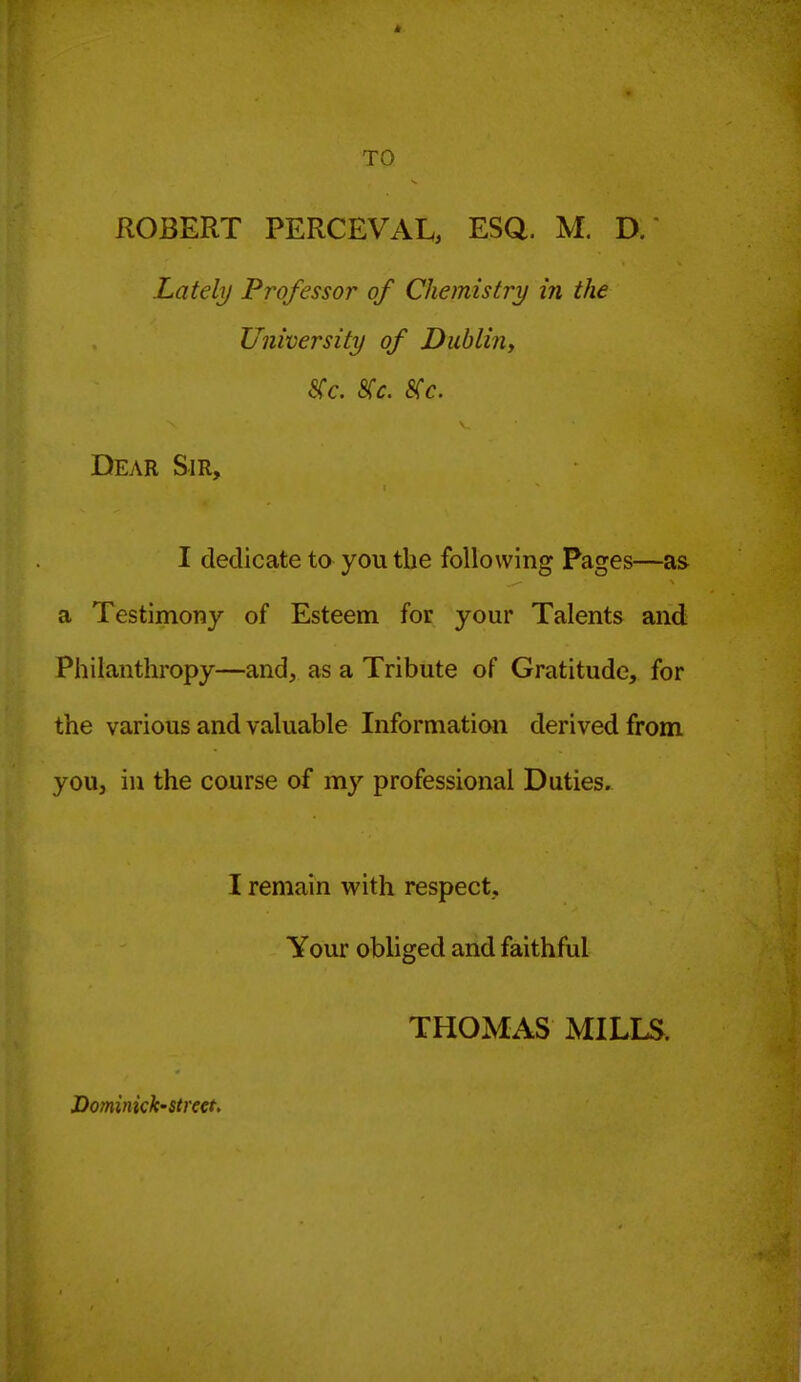 TO ROBERT PERCEVAL, ESQ. M. D.  Lately Professor of Chemistry in the University of Dublin^ SCc. S(c. 8(c. Dear Sir, I dedicate to you the following Pages—as a Testimony of Esteem for your Talents and Philanthropy—and, as a Tribute of Gratitude, for the various and valuable Information derived from you, in the course of my professional Duties. I remain with respect. Your obliged and faithful THOMAS MILLS. JDominick-street.