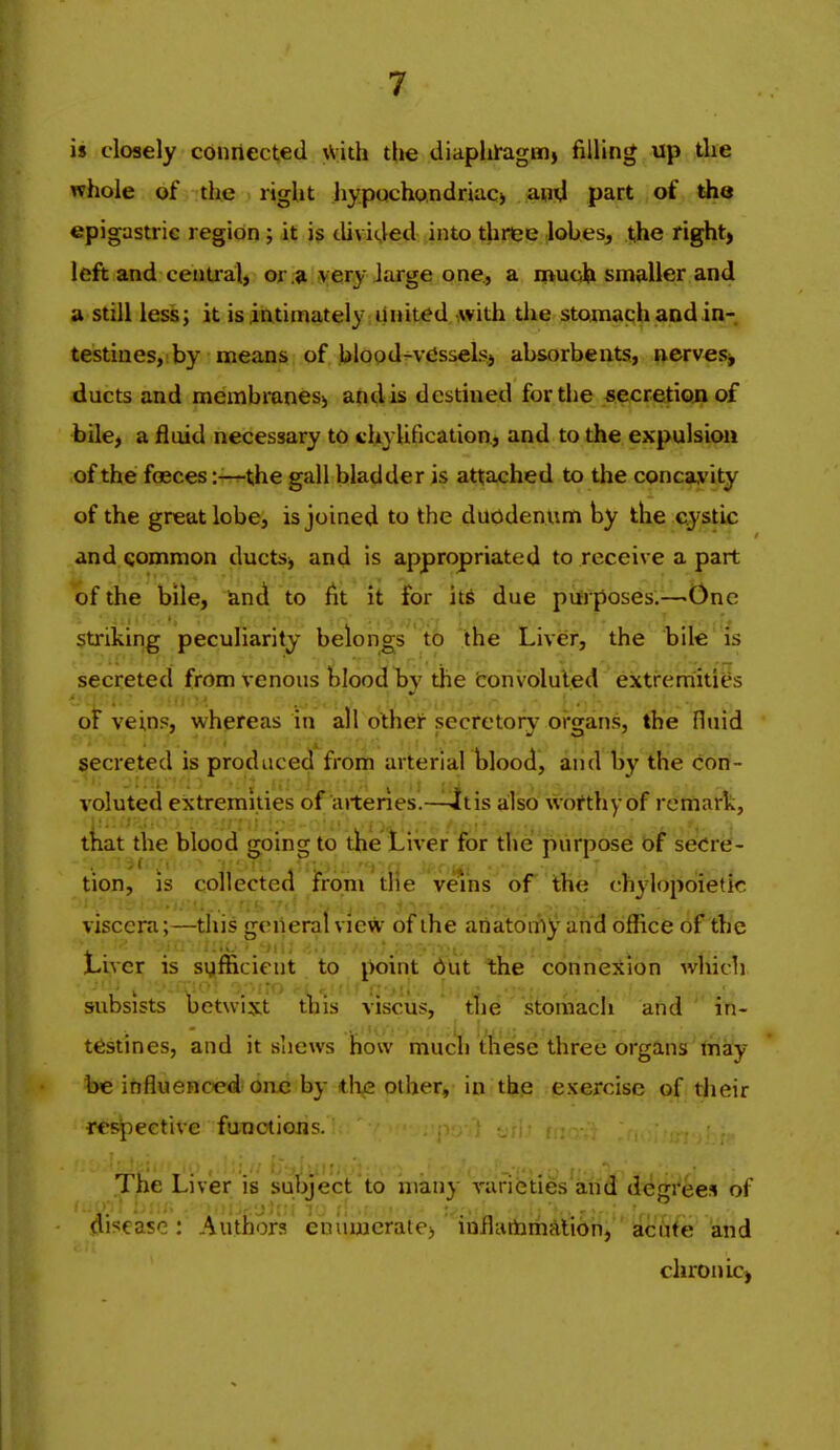 is closely connected \Vith the diaphi-agm> filling up the whole of the right hypochondriac) and part of the epigastric region; it i$ divided into three lobes, t,he right, left and central, or.* ivery Jarge one., a much smaller and a still less; it is intimately United with the stomach and in- testines, by means of blood-vdssels, absorbents, nerves, ducts and membraneS) and is destined for the secretiouof bile, a fluid necessary to chylification, and to the expulsion of the faeces:—the gall bladder is attached to the concavity of the great lobe, is joined to the duodenum by the cystic and Qommon ducts, and is appropriated to receive a part of the bile, land to fit it for hi due pvfrposes.—One striking peculiarity belongs to 7tHe' Liver, the bite ' is secreted from venous blood by the tonvoluled extremities oF veins, whereas in all othe^ secretoiy oi-gans, the Huid secreted is produced from arterial blood, and by the con- voluted extremities of arteries.—4t is a:lso worthy of remark, that the blood going to the Liver for the purpose of secre- tion, is collected from die veins oF the chylopoietic viscera;—this general view of the anatomy and office of the Liver is sufficient to point dut the connexion which subsists hetwixt ibis viscus, the stomach and in- testines, and it shews niucIi these three organs thay be influenced one by ih^ pther, in. tfep pxercise of their rcsjoeetive functions. ' ' The Liver is subject to many varieties and degrees of disease: Authors enumerate, inflartimAlion, acute and chronic,