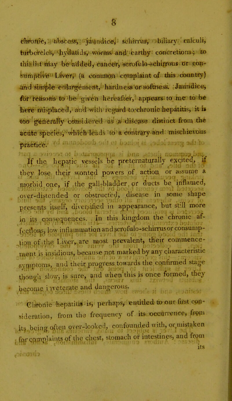 iSl«*ott?*, --tibsceSfy, . j^^^ schiri'u?,' ''*biUary calculi, lurbei'elefe,-' ^yUatidsi* werftisi an^' • fearthy concretions^ ico thb.Bst niay be a'ddieiJ, caniet-, scrofulo-sdiirrous or con- feump^il^^^' Uevefff' (a common complaint of diis country) ^thd siiri^le erllai^enient, hardness or softhess. Jaundicej ftir' teasona ^O 'be 'gir^'n lierfeafter, appears to me to b« here misplacecl,' aTiid'^vcitlrregard to-chronic hepatitis, it is ttd gfenerally ctfnsidei'ed as ,a' disease tlistiiict from the acute Speciesi 'which leads to'a contrary and mischievous t^factic'el^ -^'^' ^adj to Jf the hematic vessels be preternaturally exqtecj, if Uiey lose their MWited powers pf. action or ^assume a morbid one,'if ,the trallTbladder. pf ducts be inflamed, fOveir-distended or obstructed, disease in some shape presents itself, diversified m appearance, but still more trit vn rmc .lifKini II; !'.)!;.; ft: i • ■ - - i i 'j - )X • • .-i ija ^j;s .jG^onsec^uences. . this kingdom the ' chronic ^ af- foctions, low inflammation andscrofulo-schirrusqr conVump- 4i5|^i,pf ;tjT^ Liy^r,.,are ra^^^^ prevalent, thei.r commence- n^ept'.is insidious, because ^ot n)arked by any characteristic 6yi))ptoms, and thei^ progress towards the.confirmed stage though slo\v, is sure, and when this is once formed, they '^^jponie iiveterate and dangerous. .. felrt-onie hepatitis is, perhaps, entitled to our fii^t 0911- sidcration, from the frequency of its occurrence, (i^m j it^.bcing cflen oyer-lookcd, confounded with, or mistaken ; forqoimplaintsof thc^chcst, stomach or intestines, and frpm