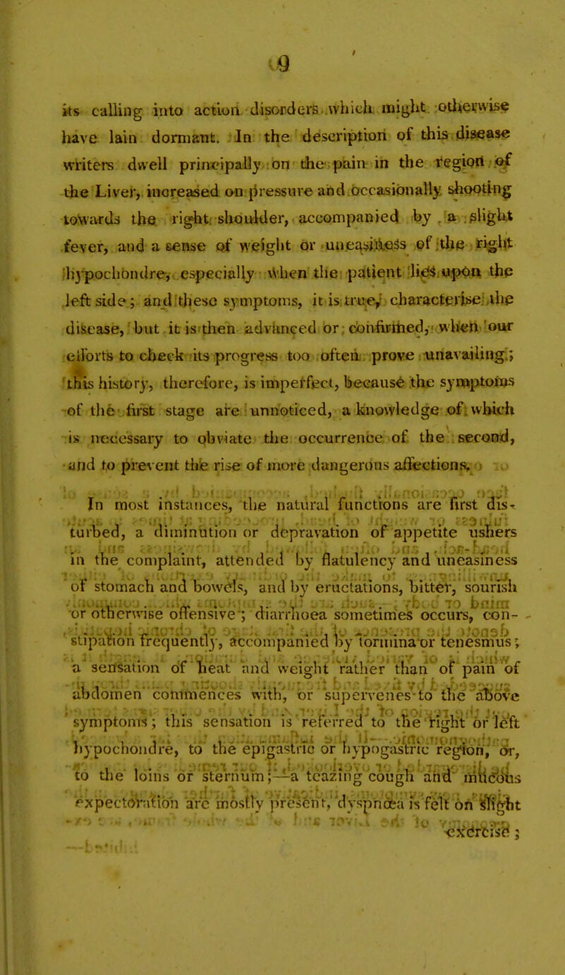 ks calling into action disorders .which, might otewis^ have lain dormant. In the descriptiori of this.disease writers dwell principaUy on the -pain in the tegiQAipf the Liver, increased on jiressure and occasionally shootin|f toWartU the right, shoulder, accompanied ;by/a .plight •fever, and a sense of weight or un,ea:?».^l€Ss of ithe i^igl<t lh3^.ochbndre, especially \Vhen the patient h^^ MipOn thp left side ; an_dit]^eso symptoms, itiisi£ri^«!^, cliaracteri)>eLthp disease,'but .it isrjiien advUnced br; doh^ifaedy.'.wlieftvour eilbrts to ehficlr .'its progi-ess too .afteoi; prowe stiriavajlingi; tfiis history, therefore, is impeffjjd, because the synaptoius of the ;first stage ai-e : unnoticed, a knowledge ofi which -:is necessary to obviate the occurrence,>of, the : second, and to prevent thie rise of more dangerous affections, i -. •. ./'A b .•< , j .•i''i.noi. ;;>iJ '.r^) In most instances, the natural functrons are first dis- tuiTjed, a dnmnution or depravation or appetite ushers in the compiamt, attended by flatulency and uneasmess oi stomach anci bowcfs, and by eriictations, bitter, sourish ••iUOMUiio'.). ....1^ iffn. i-.i•->• . .b; •; 70 tiinn •or otncnviBe ottensive; diarrhoea sometimes occurs, con- ., ••: -ji-: :. ^. -.i' I'ons.b stipation rrequently, accompanied by tormmaor tenesmus; ' a* sexfSatibn^ oT idieat and weight rather' than of pain'of atdomen'cdmnVe'nces withV ' supeiVenes'-to^' ike ^^ove symptonrt; this sensation is referred to tne'Vight or left , ... V,::.. t> .1; tl-- .jini Ijypochoiidre, to the epipstric or hypogastric regfon, or, Id the idihs of sternum;—a^tcaz^^^ miidlitis V^xpectoVn'fibh arc mostty pVe^^Wt/'dys^hi^a fs f^1r6