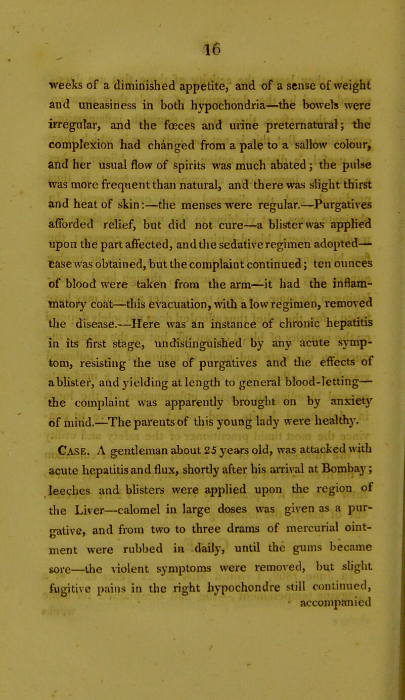 weeks of a diminished appetite, and of a sense of weight and uneasiness in both hypochondria—the bowels were irregoTar, and the foeces and urine preternatural; the complexion had changed from a pale to a sallow colour, and her usual flow of spirits was much abated ; the pulse was more frequent than natural, and there was slight thirst ;ind heat of skin:—the menses were regular.—Purgatives afforded relief, but did not cure—a blister was applied tipon the part affected, and the sedative regimen adopted- Base was obtained, but the complaint continued; ten ounces of blood were taken from the arm—it had the inflam- matory coat—this evacuation, with a low regimen, removed the disease,—Here was 'an instance of chronic hepatitis in its first stage,, undistinguished by any acute symp- tom, resisting the use of purgatives and the effects of ablister, and yielding at length to general blood-letting— the complaint was apparently brought on by anxiety of mind.—The parents of this young lady were healthy. Case. A gentleman about 25 years old, was attacked with acute hepatitis and flux, shortly after his ai-rival at Bombay; leeches and blisters were applied upon the region of the Liver—calomel in large doses was given as a pur- •rative, and from two to three drams of mercurial oint- to ' ment were rubbed in daily, until the gums became sore—the violent symptoms were remoAcd, but slight fugitive pains in the right hypochondre still continued, accompanied