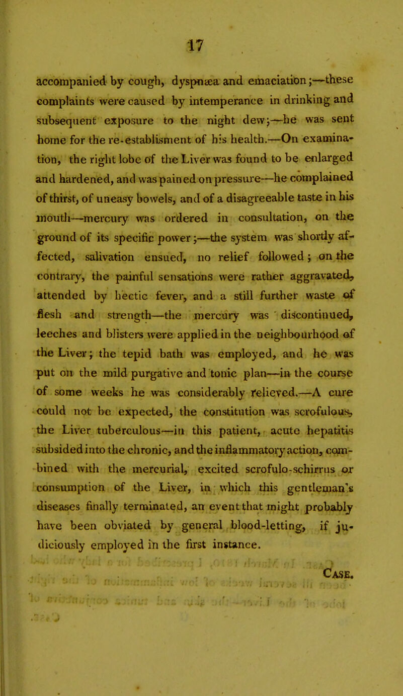 accompanied by cough, dyspniea and emaciationthese complaints were caused by intemperance in drinking and subsequent exposure to the night dewj—he was sent home for the re-estabiisment of his health.—On examina- tion, the right lobe of the Liver was found to be enlarged and hardened, and was pained on pressure—he complained of thirst, of uneasy bowels, and of a disagreeable taste in his mouth—mercury was ordered in consultation, on the ground of its specific power;—the system was shortly af- fected, salivation ensued, no relief followed; on the contrary, the painful sensations werei rather aggravated, attended by hectic fever, and a still further waste of flesh and strength—the mercury was discontinued, leeches and blisters were applied in the neighbourhood of the Liver; the tepid bath was employed, and he was put on the mild purgative and tonic plan—in the course of some weeks he was considerably Relieved.—A cure could not be expected, the constitution was scrofulous, the Liver tuberculous—in this patient, acute hepatitis subsided into the chronic, and the inflammatory action, com- bined with the mercurial, excited scrofulo-schirrus or consumption of the Liver, ia wluch tliis gentleman's diseases finally terminated, an event that might probably have been obviated by general blood-letting, if ju- diciously employed in the fijrst instance.