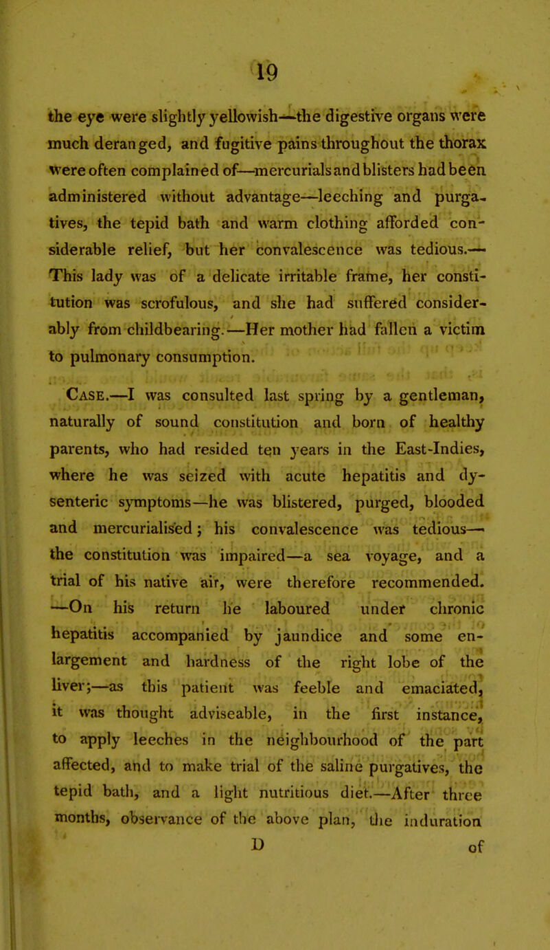 the eye were slightly yellowish—the digestive organs were much deranged, and fugitive pains throughout the thorax were often complain ed of—^mercurials and blisters had be6ii administered without advantage—leeching and purga- tives, the tepid bath and warm clothing afforded con- siderable relief, but her convalescence was tedious.~ This lady was of a delicate irritable frahie, her consti- tution was scrofulous, and she had suffered consider- ably from childbearing.—Her mother had fallen a victim to pulmonary consumption. Case.—I was consulted last spring by a gentleman, naturally of sound constitution and born of healthy parents, who had resided ten years in the East-Indies, where he was seized with acute hepatitis and dy- senteric s}Tnptonis—he was blistered, purged, blooded and mercurialised; his convalescence was tedious— the constitution was impaired—-a sea voyage, and a trial of his native air, were therefore recommended. —On his return he laboured under chronic . . . . • . ■ . >i^t ]o hepatitis accompanied by jaundice and some en- largement and hardness of the right lobe of the liver;—as this patient was feeble and emaciated^ it was thought adviseable, in the first instance^ to apply leeches in the neighbourhood of the part affected, and to make trial of the saline purgatives, the tepid bath, and a light nutritious diet.—After three months, observance of the above plan, Uie induration D of