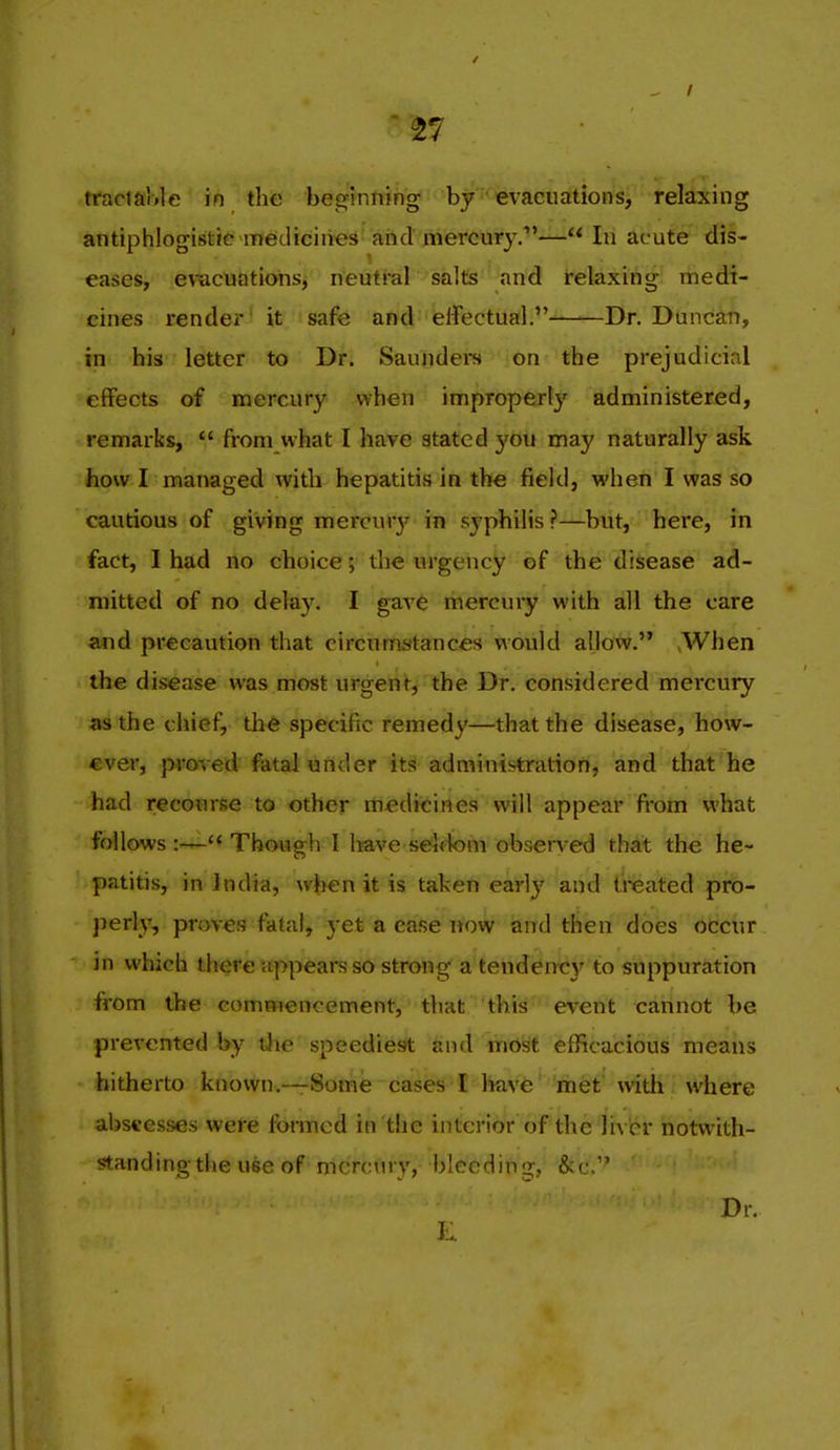 tfacia'ole in the beginning by evacuations, relaxing antiphlogistic medicines and mercury.— In acute dis- eases, evTacuatiohSj neutral salts and relaxing medi- cines render it safe and effectual.——Dr. Duncan, in his letter to Dr. Saunders on the prejudicial effects of mercury when improperl}' administered, remarks,  from what I have stated }'ou may naturally ask how I managed with hepatitis in the field, when I was so cautious of giving mercur}' in syphilis ?—but, here, in fact, 1 had no choice; the urgency of the disease ad- mitted of no delay. I gave mercury with all the care and precaution that circudistances would allow. >When the disease was most urgent, the Dr. considered mercury as the chief, the specific remedy—that the disease, how- €ver, proved fatal under its administration, and that he had recourse to other medicines will appear fi-om what follows  Though I l:»ve s6i<1om obsen-ed that the he- patitis, in India, when it is taken earlj' and treated pro- perly, proves fatal, yet a case now and then does occur in which there appears so strong a tendency to suppuration from the commencement, that this event cannot be prevented by the speediest and most efficacious means hitherto known.—Some cases I have rhet' with where abscesses were formed in the interior of the liver notwith- standing the use of mercury, bleeding, &c.'' Dr. J...