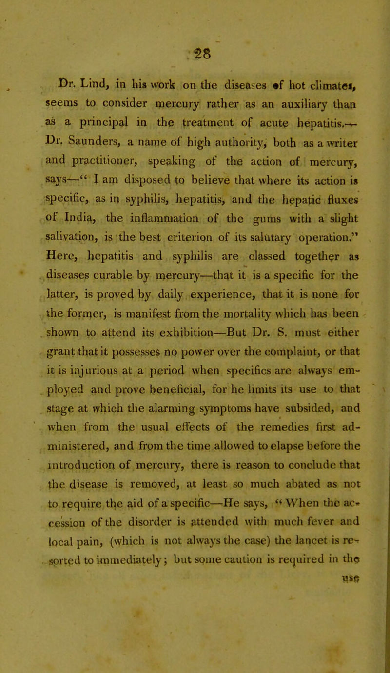 58 Dr. Lind, in hig work on the diseases •f liot climatoi, seems to consider mercury rather as an auxiHary than as a principal in the treatment of acute hepatitis.-*- Dr. Saunders, a name of high authority, both as a writer and practitioner, speaking of the action of mercury, says— I am disposed to believe that where its action is specific, as in syphilis, hepatitis, and the hepatic fluxes of India, the inflammation of the gums with a shght salivation, is the best criterion of its salutary operation. Here, hepatitis and syphilis are classed together as diseases curable by mercury—that it is a specific for the latter, is proved by daily , experience, that it is none for the former, is manifest from the mortality which has been shown to attend its exhibition—But Dr. S, must either grant that it possesses no power over the complaint, or that it is injurious at a period when specifics are always em- ployed 3.nd prove beneficial, for he limits its use to tliat stage at which the alarming symptoms have subsided, and when from the usual effects of the remedies first ad- ministered, and from the time allowed to elapse before the introduction of mercury, there is reason to conclude that the disease is removed, at least so much abated as not to require the aid of a specific—He says, When the ac» cession of the disorder is attended with much fever and local pain, (vyhich is not always the case) the laticet is re-^ sorted to immediately; but some caution is required in tho WS(5