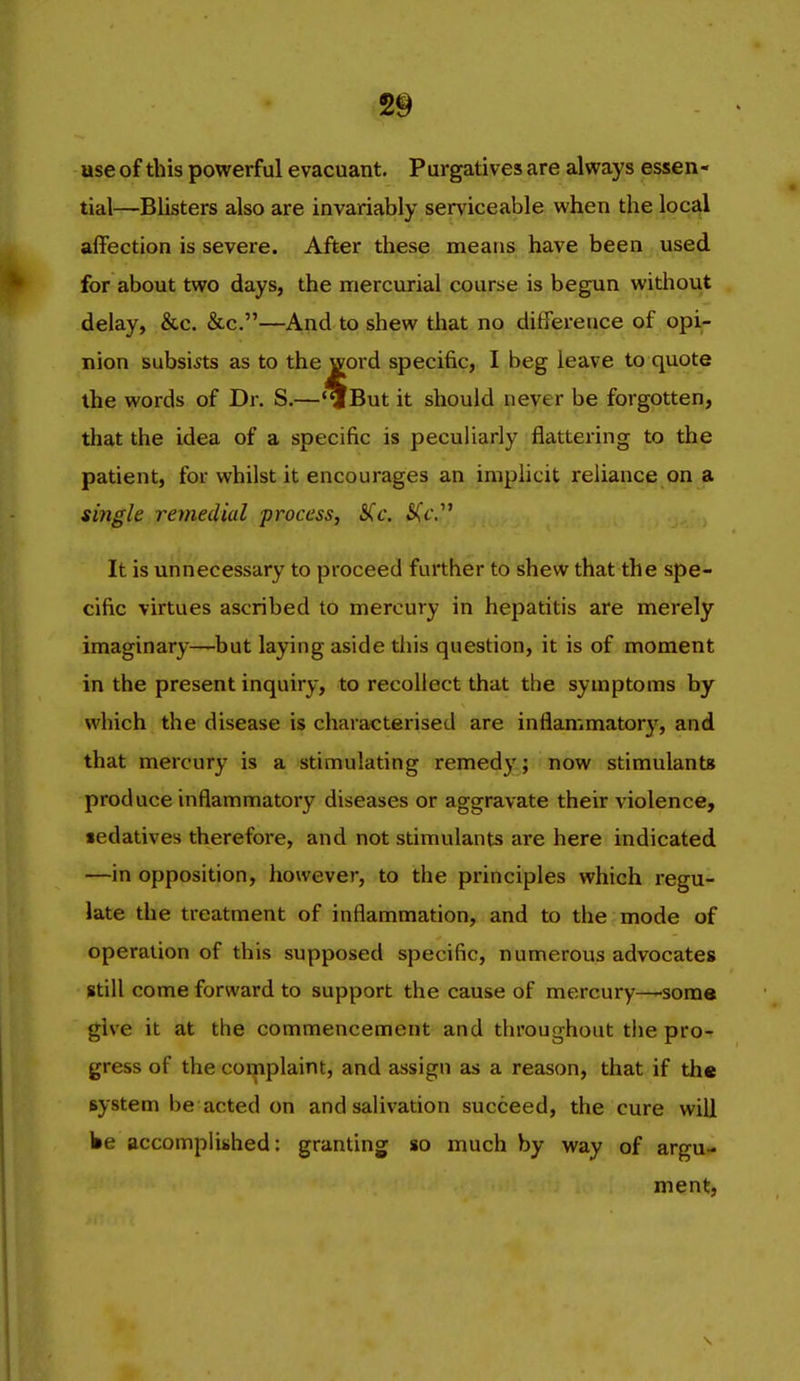 use of this powerful evacuant. Purgatives are always essen- tial—Blisters also are invariably serviceable when the locJ^l affection is severe. After these means have been used for about two days, the mercurial course is begun without delay, &c. &c.—And to shew that no difference of opi- nion subsists as to the word specific, I beg leave to quote the words of Dr. S.—*^But it should never be forgotten, that the idea of a specific is peculiarly flattering to the patient, for whilst it encourages an iniphcit reliance on a single remedial ■process, SCc. 5(c. It is unnecessary to proceed further to shew that the spe- cific virtues ascribed to mercury in hepatitis are merely imaginary—^but laying aside tliis question, it is of moment in the present inquiry, to recollect that the symptoms by which the disease is characterised are inflammatory, and that mercury is a stimulating remedy; now stimulants produce inflammatory diseases or aggravate their violence, sedatives therefore, and not stimulants are here indicated —in opposition, however, to the principles which regu- late the treatment of inflammation, and to the mode of operation of this supposed specific, numerous advocates still come forward to support the cause of mercury—some give it at the commencement and throughout the pro- gress of the complaint, and assign as a reason, that if th« system be acted on and salivation succeed, the cure will lie accomplished: granting so much by way of argu- ment,